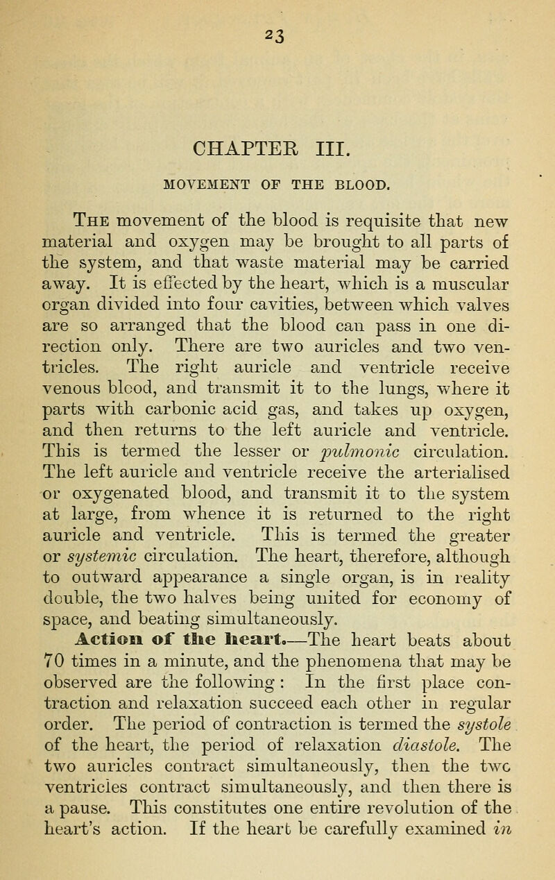 CHAPTER III. MOVEMENT OF THE BLOOD. The movement of the blood is requisite that new material and oxygen may be brought to all parts of the system, and that waste material may be carried away. It is effected by the heart, which is a muscular organ divided into four cavities, between which valves are so arranged that the blood can pass in one di- rection only. There are two auricles and two ven- tricles. The right auricle and ventricle receive venous blood, and transmit it to the lungs, where it parts with carbonic acid gas, and takes up oxygen, and then returns to the left auricle and ventricle. This is termed the lesser or J^;^tZ7?^o?^^c circulation. The left auricle and ventricle receive the arterialised or oxygenated blood, and transmit it to the system at large, from whence it is returned to the right auricle and ventricle. This is termed the greater or systetnic circulation. The heart, therefore, although to outward appearance a single organ, is in reality double, the two halves being united for economy of space, and beating simultaneously. Action of tlie lieart,—The heart beats about 70 times in a minute, and the phenomena that may be observed are the following : In the first place con- traction and relaxation succeed each other in regular order. The period of contraction is termed the systole of the heart, the period of relaxation diastole. The two auricles contract simultaneously, then the two ventricles contract simultaneously, and then there is a pause. This constitutes one entire revolution of the heart's action. If the heart be carefullv examined in