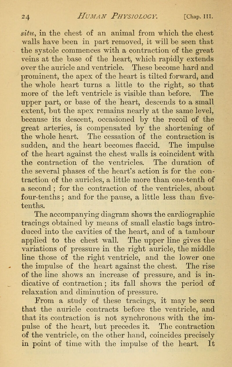 situ^ in the chest of an animal from which the cliest walls have been in part removed, it Avill be seen that the systole commences \sdth a contraction of the great veins at the base of the heart, which rapidly extends over the auricle and ventricle. These become hard and prominent, the apex of the heart is tilted forward, and the whole heart turns a little to the right, so that more of the left ventricle is visible than before. The upper part, or base of the heart, descends to a small extent, but the apex remains nearly at the same level, because its descent, occasioned by the recoil of the great arteries, is compensated by the shortening of the whole heart. The cessation of the contraction is sudden, and the heart becomes flaccid. The impulse of the heart against the chest walls is coincident with the contraction of the ventricles. The duration of the se^xral phases of the heart's action is for the con- traction of the auricles, a little more than one-tenth of a second; for the contraction of the ventricles, about four-tenths; and for the pause, a little less than live- tenths. The accompanying diagram shows the cardiographic tracings obtained by means of small elastic bags intro- duced into the cavities of the heart, and of a tambour applied to the chest wall. The upper line gives the variations of pressure in the right auricle, the middle line those of the right ventricle, and the lower one the impulse of the heart against the chest. The rise of the line shows an increase of pressure, and is in- dicative of contraction; its fall shows the period of relaxation and diminution of pressure. From a study of these tracings, it may be seen that the auricle contracts before the ventricle, and that its contraction is not synchronous with the im- pulse of the heart, but precedes it. The contraction of the ventricle, on the other hand, coincides precisely in point of time with the impulse of the heart. It