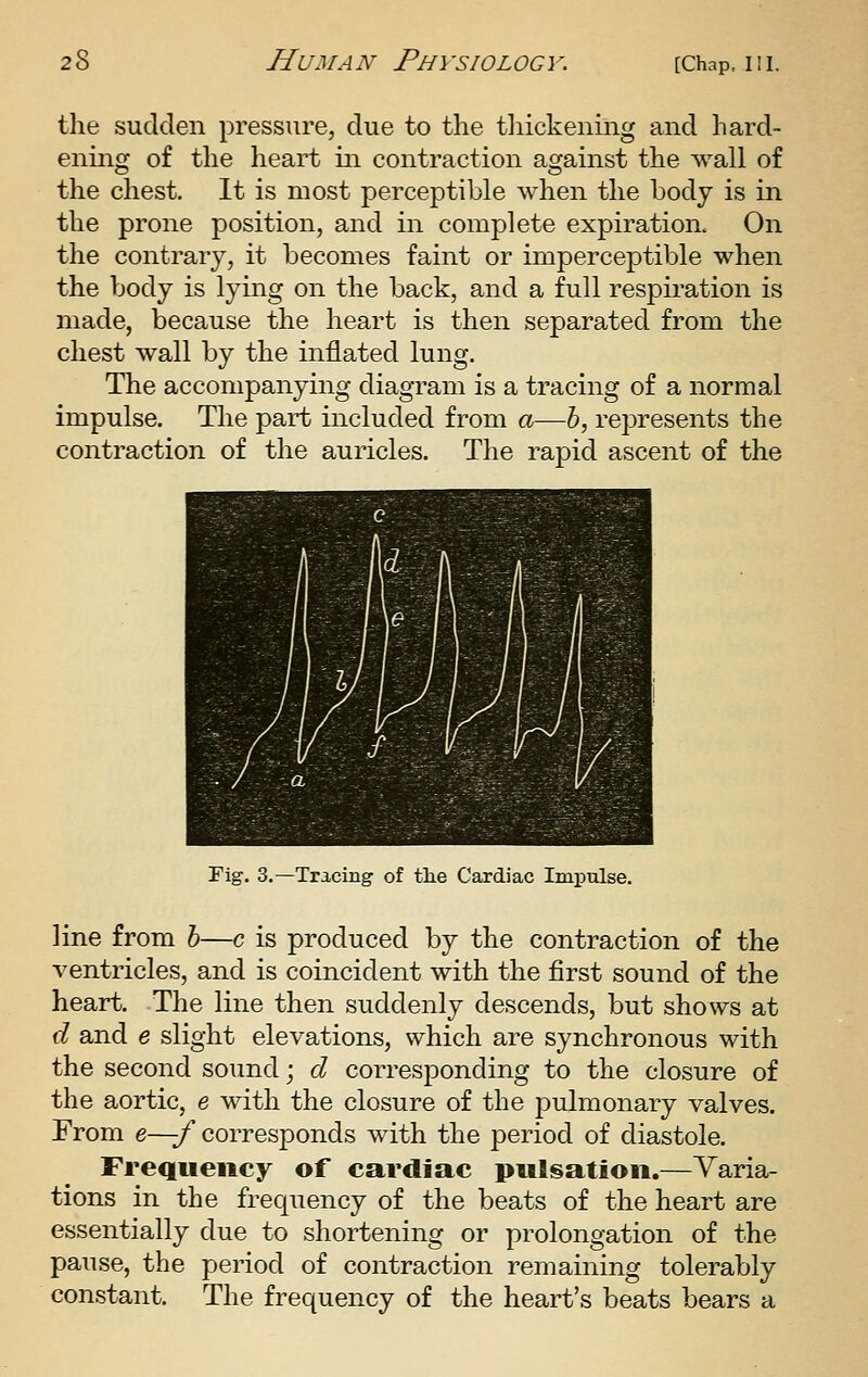 the sudden pressure, due to the tliickeniiig and hard- ening of the heart in contraction against the wall of the chest. It is most perceptible when the body is in the prone position, and in complete expiration. On the contrary, it becomes faint or imperceptible when the body is lying on the back, and a full respii-ation is made, because the heart is then separated from the chest wall by the inflated lung. The accompanying diagram is a tracing of a normal impulse. The part included from a—6, represents the contraction of the auricles. The rapid ascent of the Fig-. 3.—Tracing of tlie Cardiac Impulse. line from h—c is produced by the contraction of the ventricles, and is coincident with the first sound of the heart. The line then suddenly descends, but shows at d and e slight elevations, which are synchronous with the second sound; d corresponding to the closure of the aortic, e with the closure of the pulmonary valves. From e—f corresponds with the period of diastole. Frequency of cardiac pulsation.—Yaria- tions in the frequency of the beats of the heart are essentially due to shortening or prolongation of the pause, the period of contraction remaining tolerably constant. The frequency of the heart's beats bears a