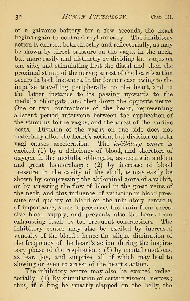 of a galvanic battery for a few seconds, the heart begins again to contract rhythmically. The inhibitory action is exerted both directly and reflectorially, as may be shown by direct pressure on the vagus in the necli, but more easily and distinctly by dividing the vagus on one side, and stimulating first the distal and then the proximal stump of the nerve; arrest of the heart's action occurs in both instances, in the former case owing to the impulse travelling peripherally to the heart, and in the latter instance to its passing upwards to the medulla oblongata, and then down the opposite nerve. One or two contractions of the heart, representing a latent period, intervene between the application of the stimulus to the vagus, and the arrest of the cardiac beats. Division of the vagus on one side does not materially alter the heart's action, but division of both vagi causes acceleration. The inhihitory centre is excited (1) by a deficiency of blood, and therefore of oxygen in the medulla oblongata, as occurs in sudden and great haemorrhage; (2) by increase of blood ))ressure in the cavity of the skull, as may easily be shown by compressing the abdominal aorta of a rabbit, or by arresting the flow of blood in the great veins of the neck, and this influence of variation in blood pres- sure and quality of blood on the inhibitory centre is of importance, since it preserves the brain from exces- sive blood supply, and prevents also the heart from exhausting itself by too frequent contractions. The inhibitory centre may also be excited by increased venosity of the blood ; hence the slight diminution of the frequency of the heart's action during the inspira- tory phase of the respiration ; (3) by mental emotions, as fear, joy, and surprise, all of which may lead to slowing or even to arrest of the heart's action. The inhibitory centre may also be excited reflec- torially : (1) By stimulation of certain visceral nerves ; thus, if a frog be smartly slapped on the belly, the