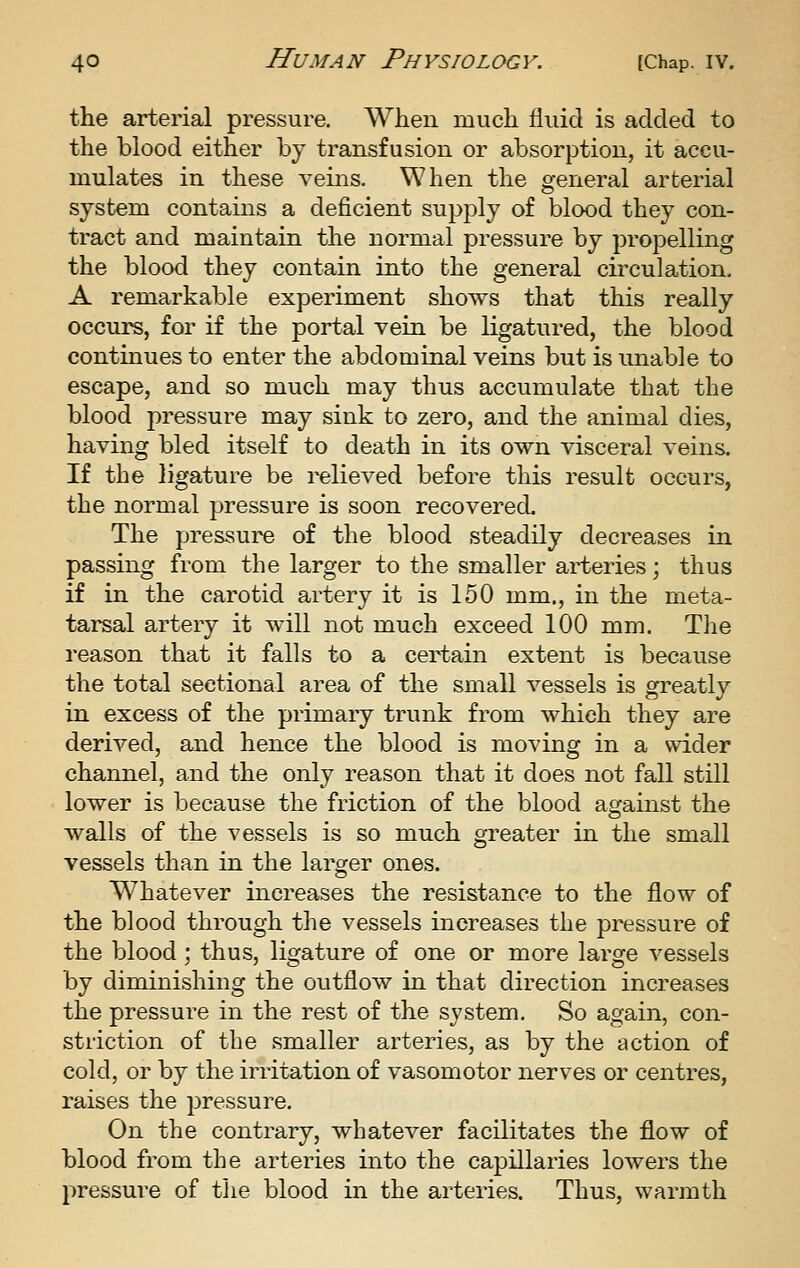 the arterial pressure. When much fluid is added to the blood either by transfusion or absorption, it accu- mulates in these veins. When the general arterial system contains a deficient supply of blood they con- tract and maintain the normal pressure by propelling the blood they contain into the general circulation. A remarkable experiment shows that this really occurs, for if the portal vein be ligatured, the blood continues to enter the abdominal veins but is unable to escape, and so much may thus accumulate that the blood pressure may sink to zero, and the animal dies, having bled itself to death in its own visceral veins. If the ligature be relieved before this result occurs, the normal pressure is soon recovered. The pressure of the blood steadily decreases in passing from the larger to the smaller arteries; thus if in the carotid artery it is 150 mm., in the meta- tarsal artery it will not much exceed 100 mm. T]ie reason that it falls to a certain extent is because the total sectional area of the small vessels is greatly in excess of the primary trunk from which they are derived, and hence the blood is moving in a wider channel, and the only reason that it does not fall still lower is because the friction of the blood against the walls of the vessels is so much greater in the small vessels than in the larger ones. Whatever increases the resistance to the flow of the blood through the vessels increases the pressure of the blood; thus, ligature of one or more large vessels by diminishing the outflow in that direction increases the pressure in the rest of the system. So again, con- striction of the smaller arteries, as by the action of cold, or by the irritation of vasomotor nerves or centres, raises the pressure. On the contrary, whatever facilitates the flow of blood from the arteries into the capillaries lowers the pressure of the blood in the arteries. Thus, warmth