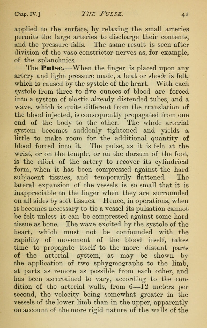 applied to the surface, by relaxing the small arteries permits the large arteries to discharge their contents, and the pressure falls. The same result is seen after division of the vaso-constrictor nerves as, for example, of the splanchnics. The Piilse.— When the finger is placed upon any artery and light pressure made, a beat or shock is felt, which is caused by the systole of the heart. With each systole from three to five ounces of blood are forced into a system of elastic already distended tubes, and a wave, which is quite different from the translation of the blood injected, is consequently propagated from one end of the body to the other. The whole arterial system becomes suddenly tightened and yields a little to make room for the additional quantity of blood forced into it. The pulse, as it is felt at the wrist, or on the temple, or on the dorsum of the foot, is the effort of the artery to recover its cylindrical form, when it has been compressed against the hard subjacent tissues, and temporarily flattened. The lateral expansion of the vessels is so small that it is inappreciable to the finger when they are surrounded on all sides by soft tissues. Hence, in operations, when it becomes necessary to tie a vessel its pulsation cannot be felt unless it can be compressed against some hard tissue as bone. The wave excited by the systole of the heart, which must not be confounded with the rapidity of movement of the blood itself, takes time to propagate itself to the more distant parts of the arterial system, as may be shown by the application of two sphygmographs to the limb, at parts as remote as possible from each other, and has been ascertained to vary, according to the con- dition of the arterial walls, from 6—12 meters per second, the velocity being somewhat greater in the vessels of the lower limb than in the upper, apparently on account of the more rigid nature of the walls of the