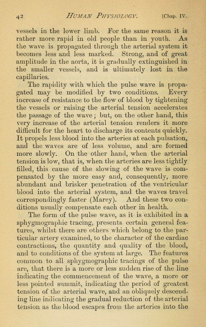 vessels in tlie lower limb. For the same reason it is rather more rapid in old people than in youth. As the wave is propagated through the arterial system it becomes less and less marked. Strong, and of great amplitude in the aorta, it is gradually extinguished in the smaller vessels, and is ultimately lost in the capillaries. The rapidity with which the j)ulse wave is propa- gated may be modified by two conditions. Every increase of resistance to the flow of blood by tightening the vessels or raising the arterial tension accelerates the passage of the wave; but, on the other hand, this very increase of the arterial tension renders it more difficult for the heart to discharge its contents quickly. It propels less blood into the arteries at each pulsation, and the waves are of less volume, and are formed more slowly. On the other hand, when the arterial tension is low, that is, when the arteries are less tightly filled, this cause of the slowing of the wave is com- pensated by the more easy and, consequently, more abundant and brisker penetration of the ventricular blood into the arterial system, and the waves travel correspondingly faster (Marey). And these two con- ditions usually compensate each other in health. The form of the pulse wave, as it is exhibited in a sphygmographic tracing, presents certain general fea- tures, whilst there are others which belong to the par- ticular artery examined, to the character of the cardiac contractions, the quantity and quality of the blood, and to conditions of the system at large. The features common to all sphygmographic tracings of the pulse are, that there is a more or less sudden rise of the line indicating the commencement of the wave, a more or less pointed summit, indicating the period of greatest tension of the arterial wave, and an obliquely descend- ing line indicating the gradual reduction of the arterial tension as the blood escapes from the arteries into the