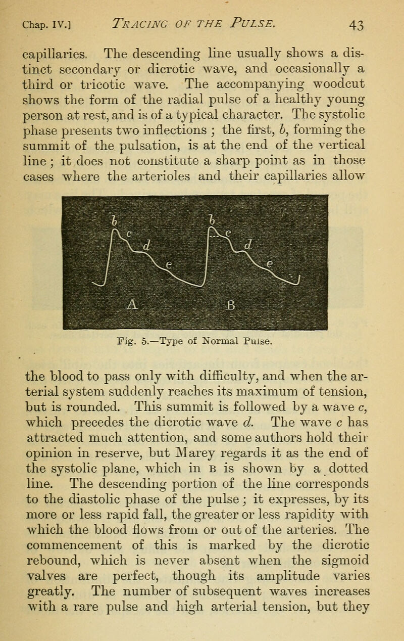 capillaries. The descending line usually sliows a dis- tinct secondary or dicrotic wave, and occasionally a third or tricotic wave. The accompanying woodcut shows the form of the radial pulse of a healthy young person at rest, and is of a tyj)ical character. The systolic phase presents two inflections ; the first, 6, forming the summit of the pulsation, is at the end of the vertical line; it does not constitute a sharp point as in those cases where the arterioles and their capillaries allow Pig. 6.—Type of Normal Piuse. the blood to pass only with difficulty, and when the ar- terial system suddenly reaches its maximum of tension, but is rounded. Tliis summit is followed by a wave c, which precedes the dicrotic wave d. The wave c has attracted much attention, and some authors hold their opinion in reserve, but jMarey regards it as the end of the systolic plane, which in b is shown by a dotted line. The descending portion of the line corresponds to the diastolic phase of the pulse; it expresses, by its more or less rapid fall, the greater or less rapidity with which the blood flows from or out of the arteries. The commencement of this is marked by the dicrotic rebound, which is never absent when the sigmoid valves are perfect, though its amplitude varies greatly. The number of subsequent waves increases with a rare pulse and high arterial tension, but they