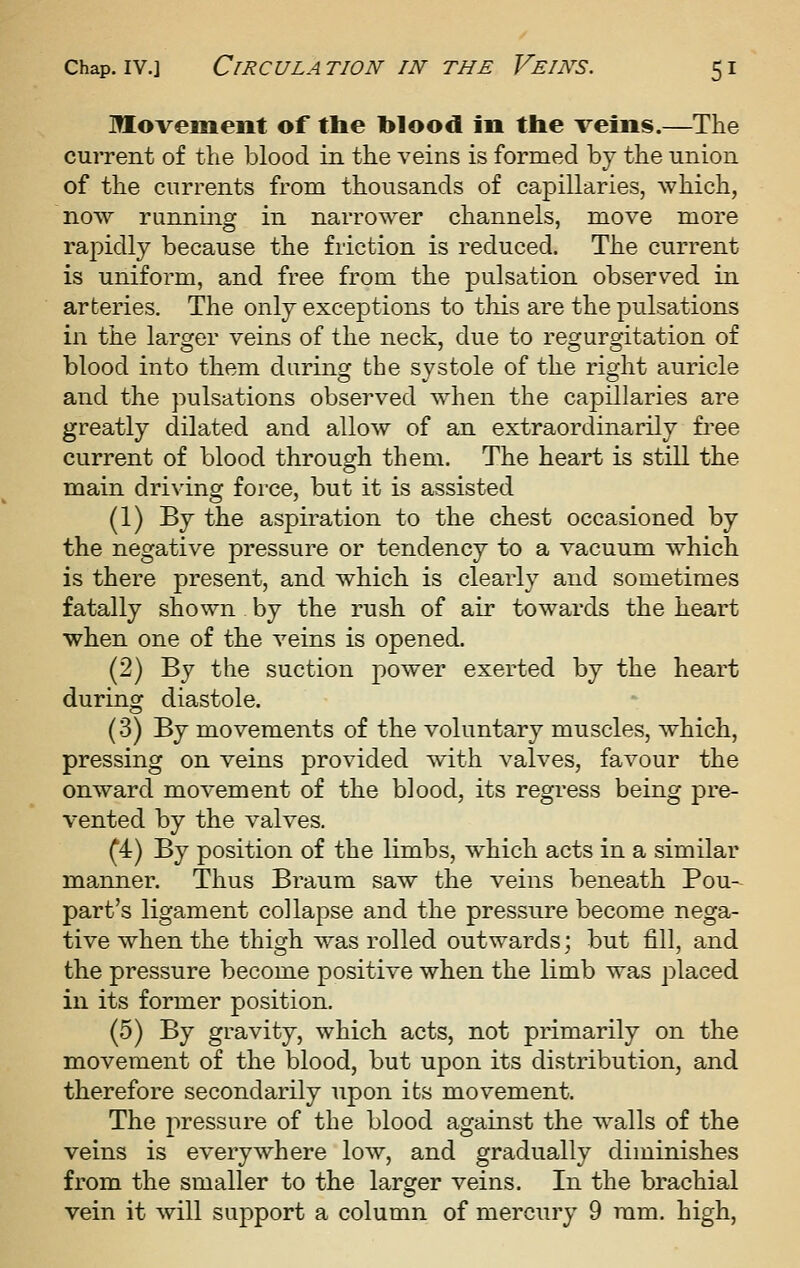 Movement of tlie blood in the veins.—The cuiTent of the blood in the veins is formed by the union of the currents from thousands of capillaries, which, now running in narrower channels, move more rapidly because the friction is reduced. The current is uniform, and free from the pulsation observed in arteries. The only exceptions to this are the pulsations in the larger veins of the neck, due to regurgitation of blood into them during the systole of the right auricle and the pulsations observed w^hen the capillaries are greatly dilated and allow of an extraordinarily fi^ee current of blood through them. The heart is still the main driving force, but it is assisted (1) By the aspiration to the chest occasioned by the negative pressure or tendency to a vacuum which is there present, and which is clearly and sometimes fatally shown by the rush of air towards the heart when one of the veins is opened. (2) By the suction power exerted by the heart during diastole. (3) By movements of the voluntary muscles, which, pressing on veins provided with valves, favour the onward movement of the blood, its regress being pre- vented by the valves. (4) By position of the limbs, which acts in a similar manner. Thus Braum saw the veins beneath Pou- part's ligament collapse and the pressure become nega- tive when the thigh was rolled outwards; but fill, and the pressure become positive when the limb was placed in its former position. (5) By gravity, which acts, not primarily on the movement of the blood, but upon its distribution, and therefore secondarily upon its movement. The pressure of the blood against the walls of the veins is everywhere low, and gradually diminishes from the smaller to the larger veins. In the brachial vein it will support a column of mercury 9 ram. high.