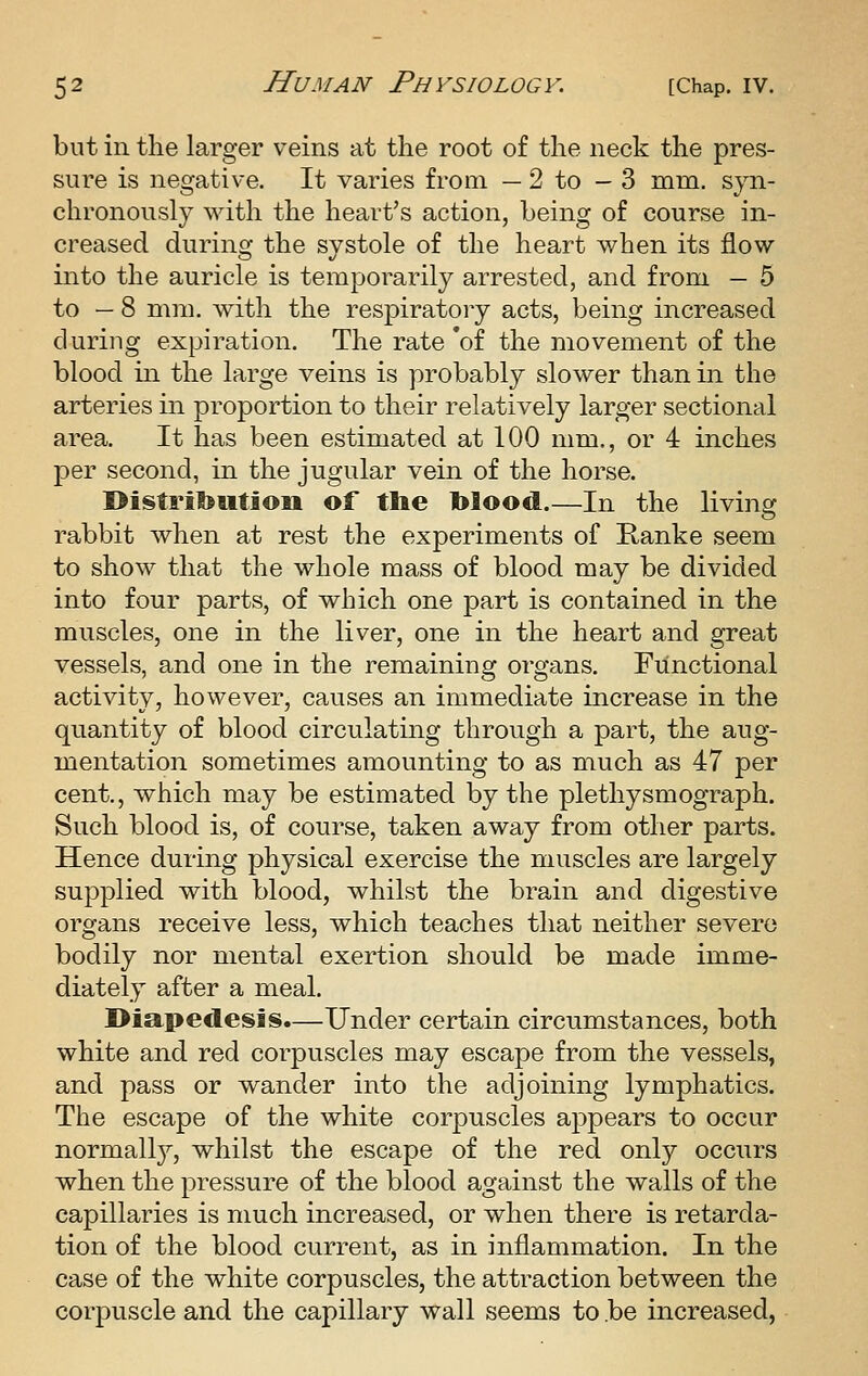 but in the larger veins at the root of the neck the pres- sure is negative. It varies from — 2 to - 3 mm. syn- chronously with the heart's action, being of course in- creased during the systole of the heart when its flow into the auricle is temporarily arrested, and from — 5 to — 8 mm. with the respiratory acts, being increased during expiration. The rate 'of the movement of the blood in the large veins is probably slower than in the arteries in proportion to their relatively larger sectional area. It has been estimated at 100 mm., or 4 inches per second, in the jugular vein of the horse. I>i!§tril>utioii of tlie blood.—In the living rabbit when at rest the experiments of Kanke seem to show that the whole mass of blood may be divided into four parts, of which one part is contained in the muscles, one in the liver, one in the heart and great vessels, and one in the remaining organs. Functional activity, however, causes an immediate increase in the quantity of blood circulating through a part, the aug- mentation sometimes amounting to as much as 47 per cent,, which may be estimated by the plethysmograph. Such blood is, of course, taken away from other parts. Hence during physical exercise the muscles are largely supplied with blood, whilst the brain and digestive organs receive less, which teaches that neither severe bodily nor mental exertion should be made imme- diately after a meal. I>iaped[esis.—Under certain circumstances, both white and red corpuscles may escape from the vessels, and pass or wander into the adjoining lymphatics. The escape of the white corpuscles appears to occur normally, whilst the escape of the red only occurs when the pressure of the blood against the walls of the capillaries is much increased, or when there is retarda- tion of the blood current, as in inflammation. In the case of the white corpuscles, the attraction between the corpuscle and the capillary wall seems to .be increased,