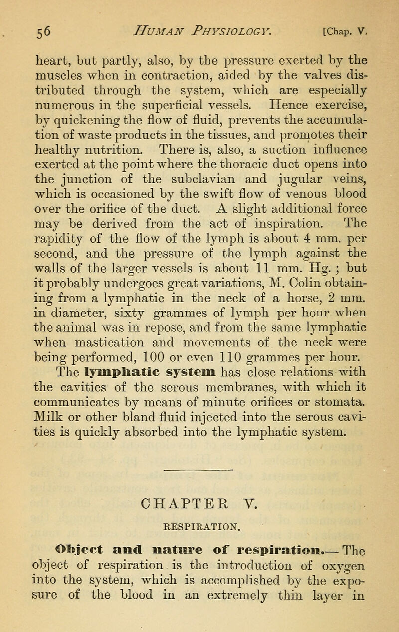 heart, but partly, also, by the pressure exerted by the muscles Avhen in contraction, aided by the valves dis- tributed through, the sj^stem, which are especially numerous in the superficial vessels. Hence exercise, by quickening the flow of fluid, prevents the accumula- tion of waste products in the tissues, and promotes their healthy nutrition. There is, also, a suction influence exerted at the point where the thoracic duct opens into the junction of the subclavian and jugular veins, which is occasioned by the swift flow of venous blood over the oriflce of the duct. A slight additional force may be derived from the act of inspiration. The rapidity of the flow of the lymph is about 4 mm. per second, and the pressure of the lymph against the walls of the larger vessels is about 11 mm. Hg. ; but it probably undergoes great variations, M. Colin obtain- ing from a lymphatic in the neck of a horse, 2 mm. in diameter, sixty grammes of lymph per hour when the animal was in repose, and from the same lymphatic when mastication and movements of the neck were being performed, 100 or even 110 grammes per hour. The lympliatic system has close relations with the cavities of the serous membranes, with which it communicates by means of minute orifices or stomata. Milk or other bland fluid injected into the serous cavi- ties is quickly absorbed into the lymphatic system. CHAPTER Y. RESPIRATION. Object and nature of respiration.— The object of respiration is the introduction of oxygen into the system, which is accomplished by the expo- sure of the blood in an extremely thm layer in