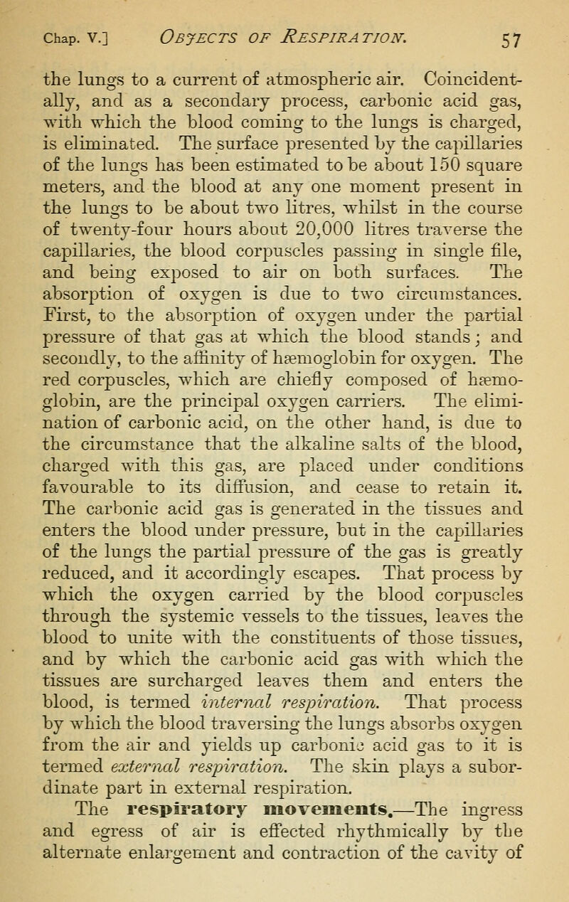 the lungs to a current of atmospheric air. Coincident- ally, and as a secondary process, carbonic acid gas, with which the blood coming to the lungs is charged, is eliminated. The surface presented by the capillaries of the lungs has been estimated to be about 150 square meters, and the blood at any one moment present in the lungs to be about two litres, whilst in the course of twenty-four hours about 20,000 litres traverse the capillaries, the blood corpuscles passing in single file, and being exposed to air on both surfaces. The absorption of oxygen is due to two circumstances. First, to the absorption of oxygen under the partial pressure of that gas at which the blood stands; and secondly, to the affinity of liEemoglobin for oxygen. The red corpuscles, which are chiefly composed of haemo- globin, are the principal oxygen carriers. The elimi- nation of carbonic acid, on the other hand, is due to the circumstance that the alkaline salts of the blood, charged with this gas, are placed under conditions favourable to its diffusion, and cease to retain it. The carbonic acid gas is generated in the tissues and enters the blood under pressure, but in the capillaries of the lungs the partial pressure of the gas is greatly reduced, and it accordingly escapes. That process by which the oxygen carried by the blood corpuscles through the systemic vessels to the tissues, leaves the blood to unite with the constituents of those tissues, and by which the carbonic acid gas with which the tissues are surcharged leaves them and enters the blood, is termed internal respiratio'n. That process by which the blood traversing the lungs absorbs oxygen from the air and yields up carbonic acid gas to it is termed external respiration. The skin plays a subor- dinate part in external respiration. The respii'atory moveineots,—The ingress and egress of air is efi'ected rhythmically by the alternate enlargement and contraction of the cavity of