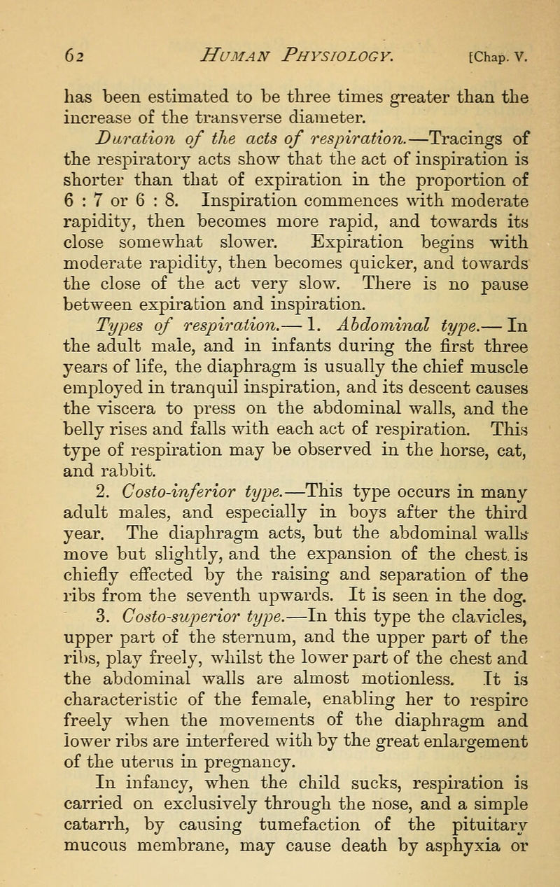 has been estimated to be three times greater than the increase of the transverse diameter. Duration of the acts of respiration.—Tracings of the respiratory acts show that the act of inspiration is shorter than that of expiration in the proportion of 6 : 7 or 6 ; 8. Inspiration commences with moderate rapidity, then becomes more rapid, and towards its close somewhat slower. Expiration begins with moderate rapidity, then becomes quicker, and towards the close of the act very slow. There is no pause between expiration and inspiration. Types of respiration.— 1. Abdominal type.— In the adult male, and in infants during the first three years of life, the diaphragm is usually the chief muscle employed in tranquil inspiration, and its descent causes the viscera to press on the abdominal walls, and the belly rises and falls with each act of respiration. This type of respiration may be observed in the horse, cat, and rabbit. 2. Gosto-inferior type.—This type occurs in many adult males, and especially in boys after the third year. The diaphragm acts, but the abdominal wallb' move but slightly, and the expansion of the chest is chiefly effected by the raising and separation of the ribs from the seventh upwards. It is seen in the dog. 3. Costo-superior type.—In this type the clavicles, upper part of the sternum, and the upper part of the ribs, play freely, whilst the lower part of the chest and the abdominal walls are almost motionless. It is characteristic of the female, enabling her to respire freely when the movements of the diaphragm and lower ribs are interfered with by the great enlargement of the uterus in pregnancy. In infancy, when the child sucks, respiration is carried on exclusively through the nose, and a simple catarrh, by causing tumefaction of the pituitary mucous membrane, may cause death by asphyxia or