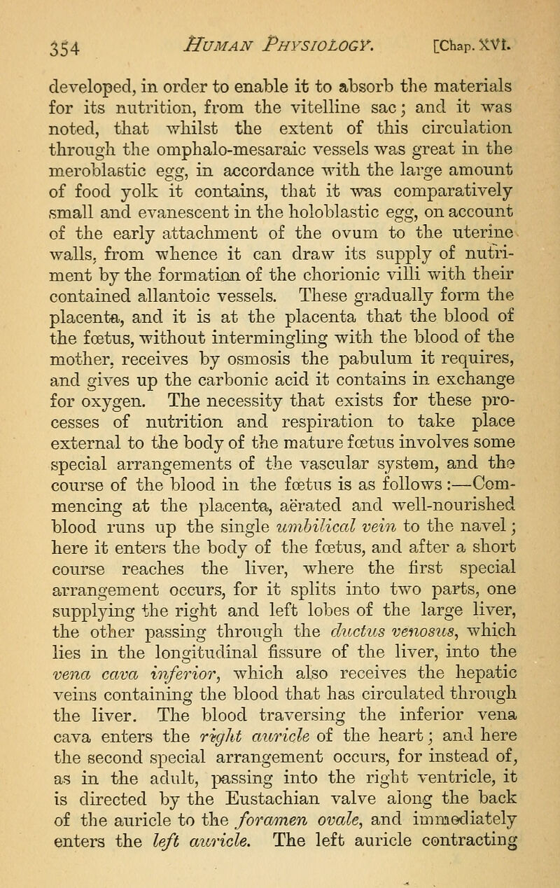 developed, in order to enable it to absorb the materials for its nutrition, from the vitelline sac; and it was noted, that whilst the extent of this circulation through the omphalo-mesaraic vessels was great in the meroblastic ^gg^ in accordance with the large amount of food yolk it contains, that it was comparatively small and evanescent in the holoblastic %gg^ on account of the early attachment of the ovum to the uterine walls, from whence it can draw its supply of nutri- ment by the formation of the chorionic villi with their contained allantoic vessels. These gradually form the placenta, and it is at the placenta that the blood of the foetus, without intermingling with the blood of the mother, receives by osmosis the pabulum it requires, and gives up the carbonic acid it contains in exchange for oxygen. The necessity that exists for these pro- cesses of nutrition and respiration to take place external to the body of the mature foetus involves some special arrangements of the vascular system, and the course of the blood in the foetus is as follows:—Com- mencing at the placenta, aerated and well-nourished blood runs up the single umbilical vein to the navel; here it enters the body of the foetus, and after a short course reaches the liver, where the first special arrangement occurs, for it splits into two parts, one supplying the right and left lobes of the large liver, the other passing through the ductus venos2cs, which lies in the longitudinal fissure of the liver, into the vei2C6 cava inferior, which also receives the hepatic veins containing the blood that has circulated through the liver. The blood traversing the inferior vena cava enters the right auricle of the heart; and here the second special arrangement occurs, for instead of, as in Uie adult, passing into the right ventricle, it is directed by the Eustachian valve along the back of the auricle to the foramen ovale, and immediately enters the left auricle. The left auricle contracting