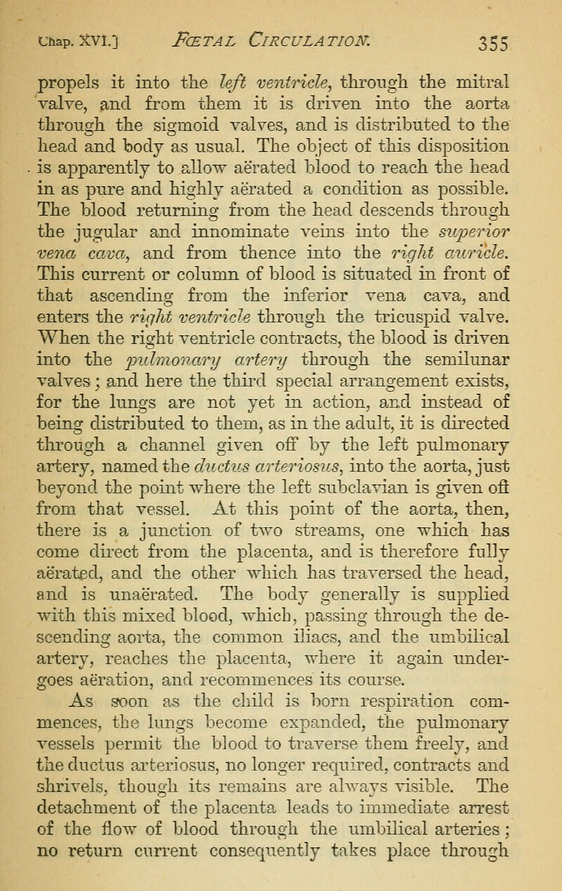 propels it into the left ventricle^ through the mitral Valve, and from them it is driven into the aorta through the sigmoid valves, and is distributed to the head and body as usual. The object of this disposition is apparently to allow aerated blood to reach the head in as 23ure and highly aerated a condition as possible. The blood returning from the head descends through the jugular and innominate veins into the superior xencb cava, and from thence into the right auricle. This current or column of blood is situated in front of that ascending from the inferior vena cava, and enters the right ventricle through the tricuspid valve. When the right ventricle contracts, the blood is driven into the imlmonary artery through the semilim.ar valves; and here the third special arrangement exists, for the lungs are not yet in action, and instead of being distributed to them, as in the adult, it is directed through a channel given off by the left pulmonary artery, named the ductus arteriosus^ into the aorta, just beyond the point where the left subclavian is given ofl from that vessel. At this point of the aorta, then, there is a junction of two streams, one which has come direct from the placenta, and is therefore fully aerated, and the other which has traversed the head, and is unaerated. The body generally is supplied with this mixed blood, which, passing through the de- scending aorta, the common iliacs, and the umbilical artery, reaches the placenta, where it again under- goes aeration, and recommences its course. As soon as the child is born respiration com- mences, the lungs become expanded, the pulmonary vessels permit the blood to traverse them freely, and the ductus arteriosus, no longer required, contracts and shrivels, though its remains are always visible. The detachment of the placenta leads to immediate arrest of the flow of blood through the umbilical arteries; no return current consequently takes place through