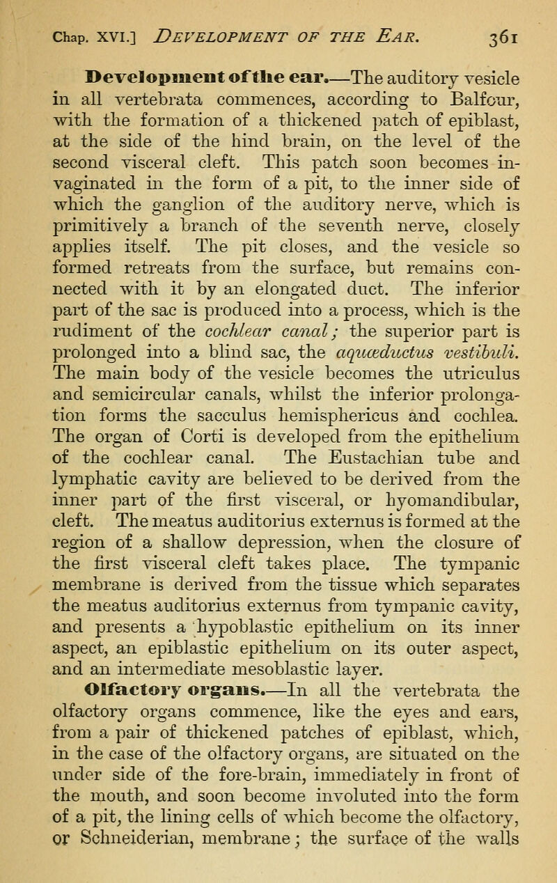 Development of tlie ear.—The auditory vesicle in all vertebrata commences, according to Balfour, with the formation of a thickened patch of epiblast, at the side of the hind brain, on the level of the second visceral cleft. This patch soon becomes in- vaginated in the form of a pit, to the inner side of which the ganglion of the auditory nerve, which is primitively a branch of the seventh nerve, closely applies itself. The pit closes, and the vesicle so formed retreats from the surface, but remains con- nected with it by an elongated duct. The inferior part of the sac is produced into a process, which is the rudiment of the cochlear canal; the superior part is prolonged into a blind sac, the aqitceductus vestibuli. The main body of the vesicle becomes the utriculus and semicircular canals, whilst the inferior prolonga- tion forms the sacculus hemisphericus and cochlea. The organ of Corti is developed from the epithelium of the cochlear canal. The Eustachian tube and lymphatic cavity are believed to be derived from the inner part of the first visceral, or hyomandibular, cleft. The meatus auditorius externus is formed at the region of a shallow depression, when the closure of the first ^dsceral cleft takes place. The tympanic membrane is derived from the tissue which separates the meatus auditorius externus from tympanic cavity, and presents a hypoblastic epithelium on its inner aspect, an epiblastic epithelium on its outer aspect, and an intermediate mesoblastic layer. Olfactory org:aiis.—In all the vertebrata the olfactory organs commence, like the eyes and ears, from a pair of thickened patches of epiblast, which, in the case of the olfactory organs, are situated on the under side of the fore-brain, immediately in front of the mouth, and soon become involuted into the form of a pit^ the lining cells of which become the olfactory, or Schneiderian, membrane; the surface of the walls