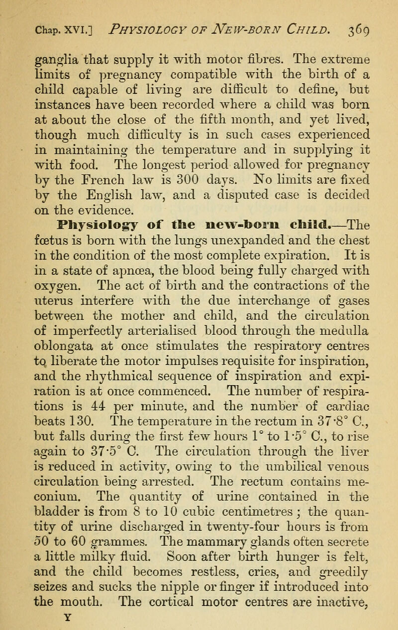 ganglia that supply it with motor fibres. The extreme limits of pregnancy compatible with the birth of a child capable of living are difficult to define, but instances have been recorded Avhere a child was born at about the close of the fifth month, and yet lived, though much difficulty is in such cases experienced in maintaining the temperature and in supplying it with food. The longest period allowed for pregnancy by the French law is 300 days. No limits are fixed by the English law, and a disputed case is decided on the evidence. Physiology of the nenv-toom child.—The foetus is born with the lungs unexpanded and the chest in the condition of the most complete expiration. It is in a state of apnoea, the blood being fully charged with oxygen. The act of birth and the contractions of the uterus interfere with the due interchano-e of o-ases between the mother and child, and the circulation of imperfectly arterialised blood through the medulla oblongata at once stimulates the respiratory centres tq liberate the motor impulses requisite for inspiration, and the rhythmical sequence of inspiration and expi- ration is at once commenced. The number of respira- tions is 44 per minute, and the number of cardiac beats 130. The temperature in the rectum in 37*8° C, but falls during the first few hours 1° to 1'5° C, to rise again to 37*5° C. The circulation through the liver is reduced in activity, owing to the umbilical venous circulation being arrested. The rectum contains me- conium. The quantity of urine contained in the bladder is from 8 to 10 cubic centimetres ; the quan- tity of urine discharged in twenty-four hours is from 50 to 60 grammes. The mammary glands often secrete a little milky fluid. Soon after birth hunger is felt, and the child becomes restless, cries, and greedily seizes and sucks the nipple or finger if introduced into the mouth. The cortical motor centres are inactive, Y