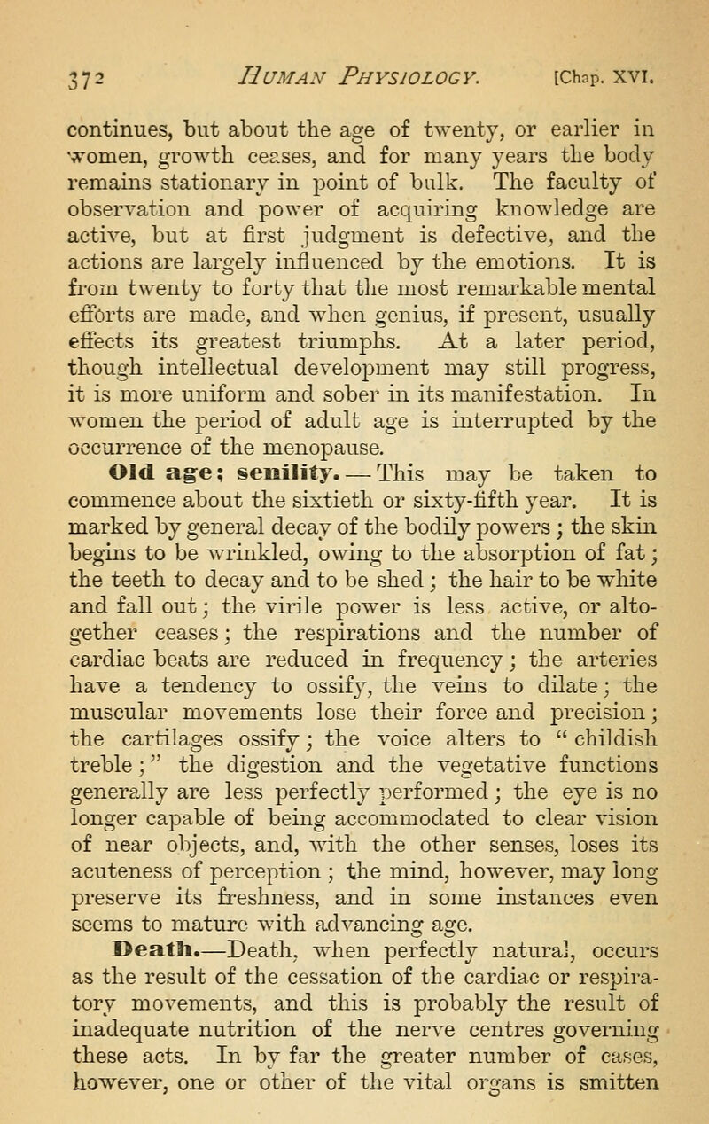 continues, but about the age of twenty, or earlier in ^v'omen, growth ceases, and for many years the body remains stationary in point of bulk. The faculty of observation and power of acquiring knowledge are active, but at first judgment is defective, and the actions are largely influenced by the emotions. It is fi'om twenty to forty that tlie most remarkable mental efforts are made, and Avlien genius, if present, usually effects its greatest triumphs. At a later period, though intellectual development may still progress, it is more uniform and sober in its manifestation. In women the period of adult age is interrupted by the occurrence of the menopause. Old age; senility. — This may be taken to commence about the sixtieth or sixty-fifth year. It is marked by general decay of the bodily powers ; the skin begins to be wrinkled, owing to the absorption of fat; the teeth to decay and to be shed ; the hair to be white and fall out \ the virile powder is less active, or alto- gether ceases; the respirations and the number of cardiac beats are reduced in frequency; the arteries have a tendency to ossify, the veins to dilate; the muscular movements lose their force and precision; the cartilages ossify; the voice alters to childish treble; the digestion and the vegetative functions generally are less perfectly performed; the eye is no longer capable of being accommodated to clear vision of near objects, and, with the other senses, loses its acuteness of perception ; the mind, however, may long preserve its fi-eshness, and in some instances even seems to mature with advancino^ ao-e. I>eatli.—Death, when perfectly natural, occurs as the result of the cessation of the cardiac or respira- tory movements, and this is probably the result of inadequate nutrition of the nerve centres governing these acts. In by far the greater number of cases, however, one or other of the vital organs is smitten