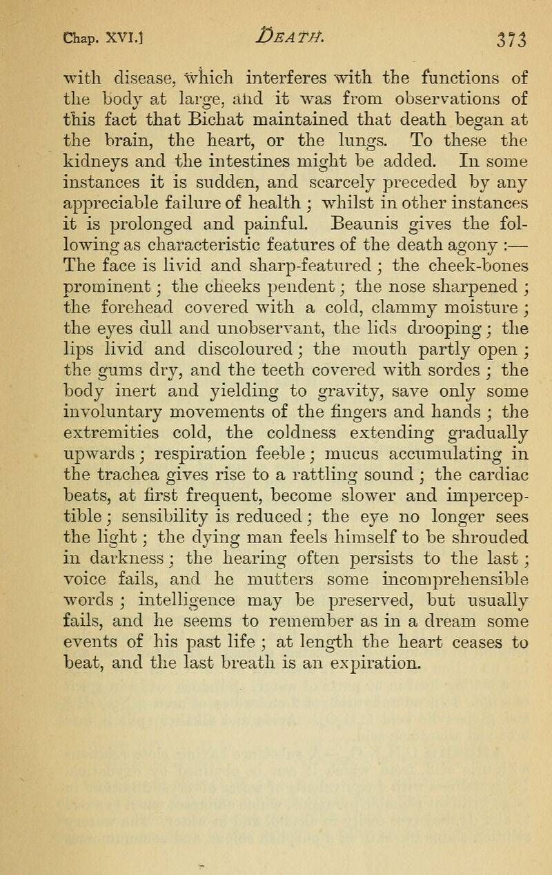 with disease, which interferes with the functions o£ the body at large, aiid it was from observations of this fact that Bichat maintained that death began at the brain, the heart, or the lungs. To these the kidneys and the intestines might be added. In some instances it is sudden, and scarcely preceded by any appreciable failure of health ; whilst in other instances it is prolonged and painful. Beaunis gives the fol- lowing as characteristic features of the death agony :— The face is livid and sharp-featured ; the cheek-bones prominent; the cheeks pendent; the nose sharpened ; the forehead covered with a cold, clammy moisture ; the eyes dull and unobservant, the lids drooping; the lips livid and discoloured; the mouth partly open ; the gums dry, and the teeth covered with sordes ; the body inert and yielding to gravity, save only some involuntary movements of the fingers and hands ; the extremities cold, the coldness extending gradually upwards; respiration feeble; mucus accumulating in the trachea gives rise to a rattling sound; the cardiac beats, at first frequent, become slower and impercep- tible ; sensibility is reduced; the eye no longer sees the light; the dying man feels himself to be shrouded in darkness; the hearing often persists to the last; voice fails, and he mutters some incomprehensible words ; intelligence may be preserved, but usually fails, and he seems to remember as in a dream some events of his past life ; at length the heart ceases to beat, and the last breath is an expiration.