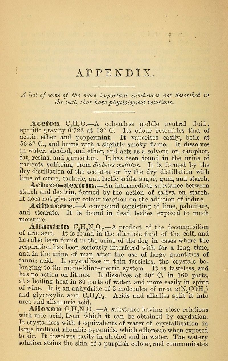 APPEISTDIX. A. list of Home of the more imjwrtant suhsta)ices not described in the text, that have physiologiced relations. CgHfjO.—A colourless molDile neutral fluid, specific gravity 0*782 at IS'' C. Its odour resembles that of acetic ether and peppermint. It vaporises easily, boils at 66-3° C, and burns with a sKghtly smoky flame. It dissolves in water, alcohol, and ether, and acts as a solvent on camphor, fat, resins, and gun cotton. It has been found in the urine of patients suffering from diabetes mellitus. It is formed hy the dry distillation of the acetates, or by the dry distillation with lime of citric, tartaric, and lactic acids, sugar, gum, and starch. AcSiroo-dextfiai.—An intermediate substance hetween starch and dextrin, formed by the action of saliva on starch. It does not give any colour reaction on the addition of iodine. A^piC>cere.—A compound consisting of lime, palmitate, and stearate. It is found in dead bodies exposed to much moisture. AI!aiit©iiJ C^HglST^Oa.—A product of the decomposition of u.ric acid. It is found in the allantoic fluid of the calf, and has also been found in the urine of the dog in cases where the respiration has been seriously interfered with for a long time, and in the mine of man after the use of large quantities of tannic acid. It crystallises in thin fascicles, the crystals be- longing to the mono-klino-metric system. It is tasteless, and has no action on litmus. It dissolves at 20° C. in 160 parts, at a boiling heat in 30 parts of water, and more easily in spirit of wine. It is an anhydride of 2 molecules of urea 2(N2C0H4) and glycoxylic acid C2H4O4. Acids and alkalies split it into urea and allanturic acid. A8lfl>xail C4H0N2O4.—A substance having close relations with uric acid, from which it can be obtained by oxydation. It crystallises with 4 equivalents of water of crystallisation in large brilliant rhombic pyramids, which eflioresce when exposed to air. It dissolves easily in alcohol and in water. The watery solution stains the skin of a purplish colour, and communicates