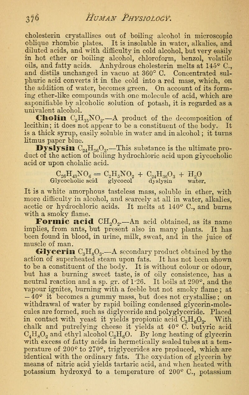 cholesterin crystallises out of boiling- alcohol in microscopic oblique rhombic plates. It is insoluble in water, alkalies, and diluted acids, and with difficult}^ in cold alcohol, but very easily in hot ether or boiling alcohol, chloroform, benzol, volatile oils, and fatty acids. Anhydi-ous cholesterin melts at 140 C, and distils unchanged in vacuo at 360° C. Concentrated sul- phuric acid converts it in the cold into a red mass, which, on the addition of water, becomes gTcen. On account of its form- ing ether-like compounds with one molecule of acid, which are saponifiable by alcoholic solution of potash, it is regarded as a univalent alcohol. CllOlill CgHjgXOo-—A product of the decomposition of lecithin; it does not appear to be a constituent of the body. It is a thick syrup, easily soluble in water and in alcohol; it turns litmus paper blue. Dyslyslll ^.^^^ifiy—This substance is the ultimate pro- duct of the action of boiling hydrochloric acid upon giycocholic acid or upon cholalic acid. Glycocliolic acid glycocol djslysin water. It is a white amorphous tasteless mass, soluble in ether, with more difficulty in alcohol, and scarcely at all in water, alkalies, acetic or hydrochloric acids. It melts at 140 C, and bums with a smoky flame. Formic acid CHoOa-—An acid obtained, as its name implies, from ants, but present also in many plants. It has been found in blood, in urine, milk, sweat, and in the juice of muscle of man. Olycerill CgHgOg.—A secondary product obtained by the action of superheated steam upon fats. It has not been shown to be a constituent of the body. It is without colour or odour, but has a burning sweet taste, is of oily consistence, has a neutral reaction and a sp. gr. of 1-26. It boils at 290°, and the vapour ignites, burning with a feeble but not smolcy flame ; at — 40° it becomes a gummy mass, but does not crystallise ; on withdrawal of water by rapid boiling condensed glycerin-mole- cules are formed, such as diglyceride and polyglyceride. Placed in contact with j^east it yields propionic acid C3Hg02. With chalk and putrefying cheese it yields at 40° C. butyric acid C^Hj^Oo and ethji alcohol CoHgO. By long heating of glycerin with excess of fatty acids in hermetically sealed tubes at a tem- perature of 200'^ to 270°, triglycerides are produced, which are identical with the ordinary fats. The oxydation of glycerin by means of nitric acid yields tartaric acid, and when heated with potassium hydroxyd to a temperature of 200° C, potassium