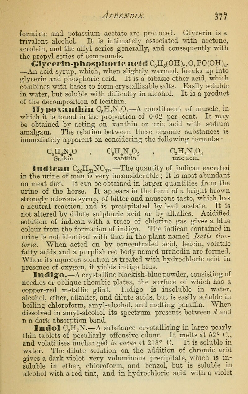 formiate and potassium acetate are prodaced. Glycerin is a trivalent alcohol. It is intimately associated with, acetone, acrolein, and the allyl series generally, and consequently with the propyl series of compounds. Olycerisi-pliospaioric acid C3H5(OH)2,0,PO(OH)2. —An acid syrup, which, when slightly warmed, hreaks up into glycerin and phosphoric acid. It is a hibasic ether acid, which combines with bases to form cryst alii sable salts. Easily soluble in water, but soluble with difficulty in alcohol. It is a product of the decomposition of lecithin. llypoxailtliiia CgH^X^O.—K. constituent of muscle, in which it is found in the proportion of U-02 per cent. It may be obtained by acting on xanthin or uric acid with sodium amalgam. The relation between these organic substances is immediately apparent on considering the following formulae • Sarkm xantlun xa'ic acid. IiKtlcan C2r,HgiNOi7.—The quantity of indican excreted in the urine of man is very inconsiderable; it is most abundant on meat diet. It can be obtained in larger quantities from the urine of the horse. It appears in the form of a bright brown strongly odorous syrup, of bitter and na-useous taste, which has a neutral reaction, and is precipitated by lead acetate. It is not altered by dilute sulphuric acid or by alkalies. Acidified solution of indican with a trace of chlorine gas gives a blue colour from the forination of indigo. The indican contained in urine is not identical with that in the plant named Isatxs tinc- toria. When acted on by concentrated acid, leucin, volatile fatty acids and a purphsh red body named urrhodin are formed. When its aqueous solution is treated with hydrochloric acid in presence of oxj^gen, it ^delds indigo blue. Indig'O.—A crystalline blackish-blue powder, consisting of needles or oblique rhombic plates, the surface of which has a copper-red metallic glint. Indigo is insoluble in water, alcohol, ether, alkalies, and dilute acids, but is easily soluble in boiling chloroform, amyl-alcohol, and melting paraffin. ViHien dissolved in amyl-alcohol its spectrum presents between d and D a dark absoi-jjtion band. Indol CsH;.X.—A substance crystallising in large pearly thin tablets of peculiarly ofliensive odour. It melts at 52*' C, and volatilises unchanged m vacuo at 218^ C. It is soluble in water. The dilute solution on the addition of chromic acid gives a dark violet very voluminous precipitate, which is in- soluble in ether, chloroform, and benzol, but is soluble in alcohol with a red tint, and in hydrochloric acid with a violet