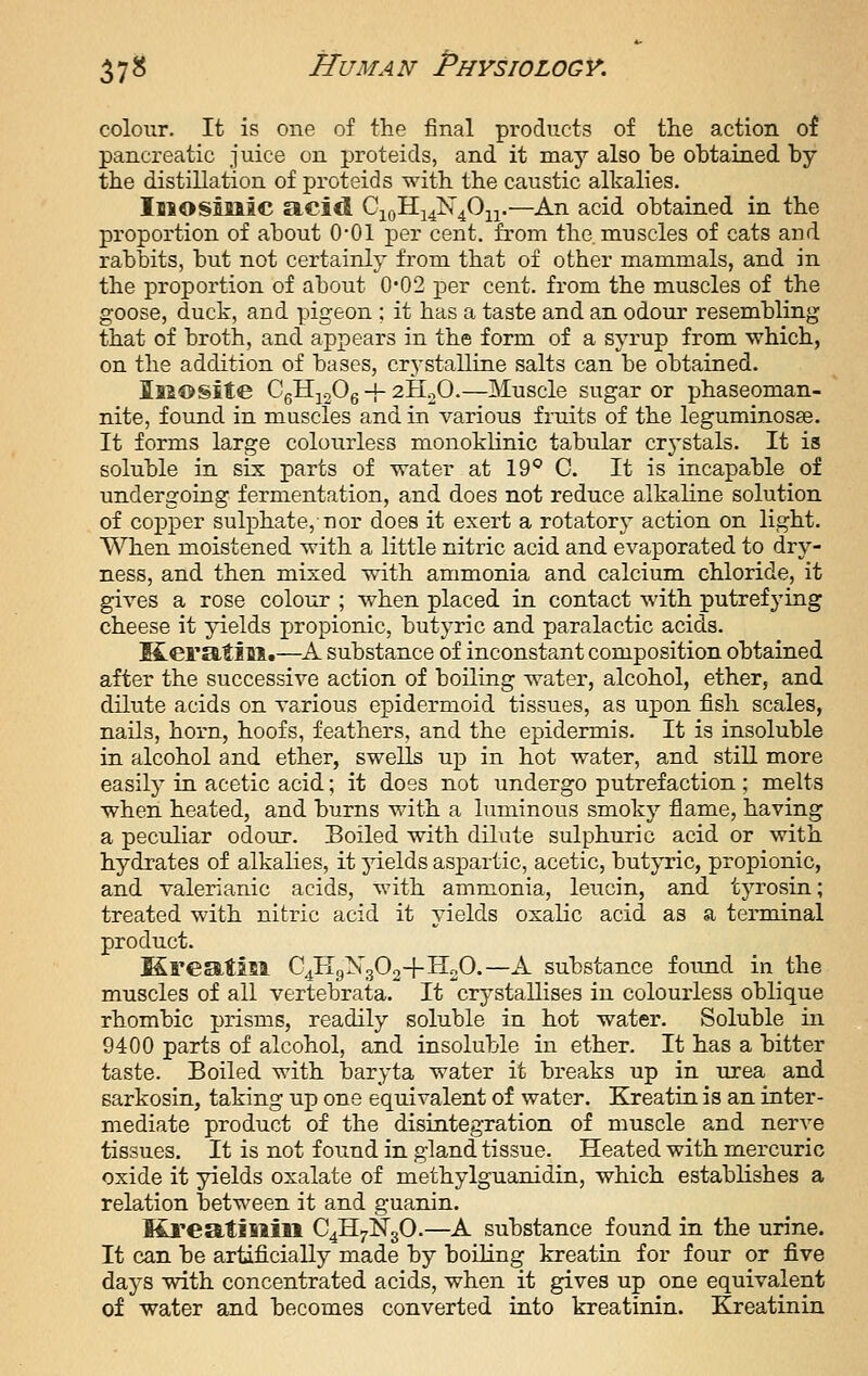 colour. It is one of the final products of the action of pancreatic juice on proteids, and it may also be obtained by the distillation of proteids with the caustic alkalies. Imosinic acid Q^^H.-^^^O-^^—An acid obtained in the proportion of about O'Ol per cent, from the muscles of cats and rabbits, but not certainly from that of other mammals, and in the proportion of about 0-02 per cent, from the muscles of the goose, duck, and pigeon ; it has a taste and an odour resembling that of broth, and appears in the form of a syrup from which, on the addition of bases, crj-stalline salts can be obtained. Isiosite CgHjoOg + aHoO.—Muscle sugar or phaseoman- nite, found in muscles and in various fruits of the leguminosse. It forms large colourless monokUnic tabular crj'stals. It is soluble in six parts of water at 19° C It is incapable of undergoing fermentation, and does not reduce alkaline solution of copper sulphate, nor does it exert a rotatory action on light. When moistened with a little nitric acid and evaporated to dry- ness, and then mixed with ammonia and calcium chloride, it gives a rose colour ; when placed in contact with putrefying cheese it yields jjropionic, butyric and paralactic acids. M-eratill.—A substance of inconstant composition obtained after the successive action of boiling water, alcohol, ether, and dilute acids on various epidermoid tissues, as upon fish scales, nails, horn, hoofs, feathers, and the epidermis. It is insoluble in alcohol and ether, swells up in hot water, and still more easily in acetic acid; it does not undergo putrefaction; melts when heated, and burns with a luminous smoky flame, having a peculiar odour. Boiled with dilute sulphuric acid or with hydrates of alkalies, it yields aspartic, acetic, butyric, propionic, and valerianic acids, with ammonia, leucin, and tyrosin; treated with nitric acid it yields oxalic acid as a terminal product. Kreatisi C4II9X3O2+II2O.—A substance found in the muscles of all vertebrata. It crystallises in colourless oblique rhombic prisms, readily soluble in hot water. Soluble in 9400 parts of alcohol, and insoluble in ether. It has a bitter taste. Boiled with baryta water it breaks up in urea and sarkosin, taking up one equivalent of water. Kreatin is an inter- mediate product of the disintegration of muscle and nerve tissues. It is not found in gland tissue. Heated with mercuric oxide it yields oxalate of methylguanidin, which establishes a relation between it and guanin. KreatiBiin C4H7N3O.—A substance found in the urine. It can be artificially made by boiling kreatin for four or five days with concentrated acids, when it gives up one equivalent of water and becomes converted into kreatinin. Kreatinin
