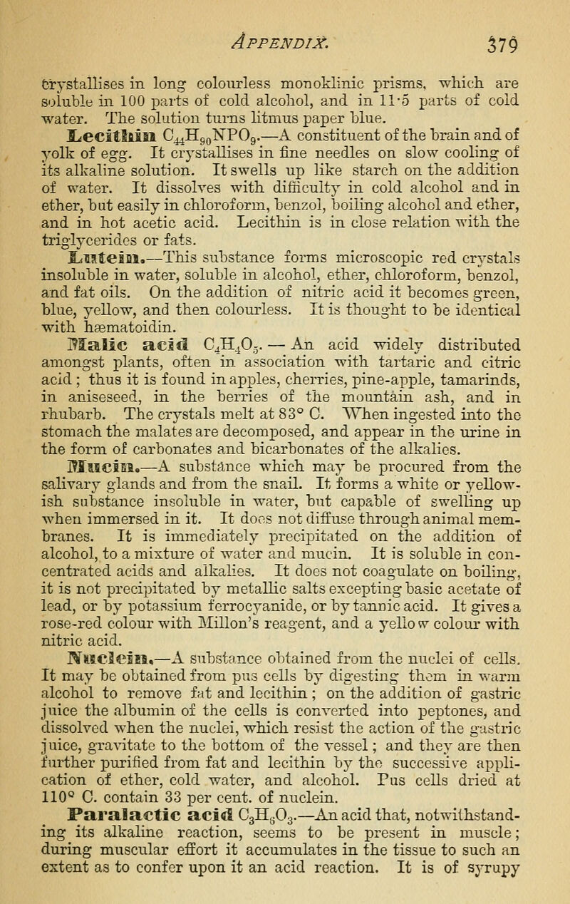 Crystallises in long colourless monoklinic prisms, which are soluble in 100 parts of cold alcohol, and in 11-5 parts of cold water. The solution turns litmus paper hlue. Idecitllin C44HgQNP09.—A constituent of the hrain and of yolk of Q^g. It crystallises in fine needles on slow cooling of its alkaline solution. It swells up like starch on the addition of water. It dissolves with difficulty in cold alcohol and in ether, hut easily in chloroform, henzol, boiling alcohol and ether, and in hot acetic acid. Lecithin is in close relation with the triglycerides or fats. ILiMteiDl.—This substance forms microscopic red crystals insoluble in water, soluble in alcohol, ether, cliloroform, benzol, and fat oils. On the addition of nitric acid it becomes green, blue, yellow, and then colouiiess. It is thought to be identical with hsematoidin. Malic acid 043^0.5. — An acid widely distributed amongst plants, often in association with tartaric and citric acid ; thus it is found in apples, cherries, pine-apple, tamarinds, in aniseseed, in the berries of the mountain ash, and in rhubarb. The crystals melt at 83° C. When ingested into the stomach the malates are decomjDosed, and appear in the urine in the form of carbonates and bicarbonates of the alkalies. l^JTociEl.—A substance which may be procured from the salivary glands and from the snail. It forms a white or yellow- ish substance insoluble in water, but capable of swelling up when immersed in it. It does not diffuse through animal mem- branes. It is immediately precipitated on the addition of alcohol, to a mixture of water and mucin. It is soluble in con- centrated acids and alkalies. It does not coagulate on boiling, it is not precipitated by metallic salts excepting basic acetate of lead, or by potassium ferrocyanide, or by tannic acid. It gives a rose-red colour with Millon's reagent, and a yello w coloiu' with nitric acid. NMCieln,—A suhstance obtained irotn the nuclei of cells. It may be obtained from pus cells by digesting them in warm alcohol to remove fat and lecithin; on the addition of gastric juice the albumin of the cells is converted into peptones, and dissolved when the nuclei, which resist the action of the gastric juice, gravitate to the bottom of the vessel; and they are then further purified from fat and lecithin by the successive appli- cation of ether, cold water, and alcohol. Pus cells dried at 110° C. contain 33 per cent, of nuclein. Paralactic acid CgllyOg.—An acid that, notwithstand- ing its alkaline reaction, seems to be present in muscle; during muscular effort it accumulates in the tissue to such an extent as to confer upon it an acid reaction. It is of syrupy