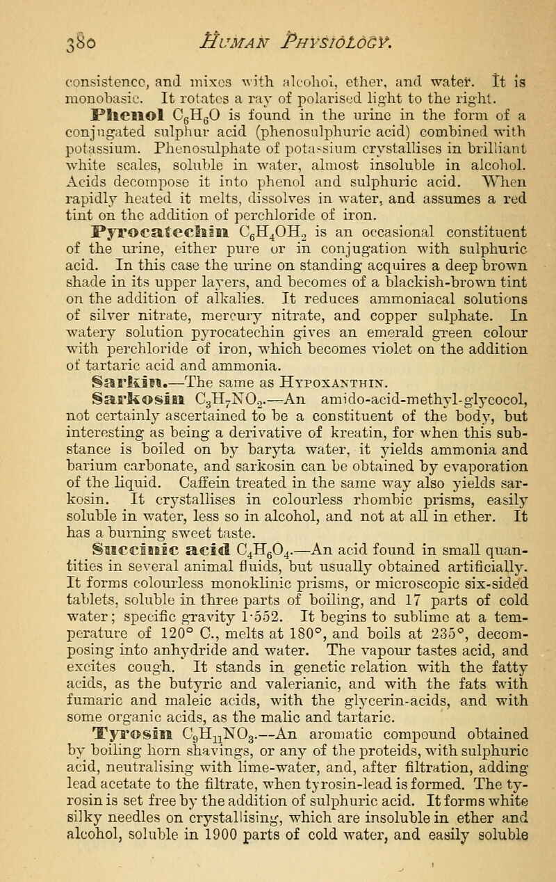 consistence, and mixes ^vith alcohol, ether, and water. It is raonobasie. It rotates a ray of polarised light to the right. PlieilOl CgHgO is found in the urine in the form of a conjugated sulphur acid (phenosulphuric acid) combined with potassium. Phenosulphate of potassium crystallises in brilliant white scales, soluble in water, almost insoluble in alcohol. Acids decompose it into phenol and sulphuric acid. When rapidly heated it melts, dissolves in water, and assumes a red tint on the addition of perchloride of iron. PyrocatCCllill CgH40H2 is an occasional constituent of the urine, either pure or in conjugation with sulphuric acid. In this case the urine on standing acquires a deep brown shade in its upper layers, and becomes of a blackish-brown tint on the addition of alkalies. It reduces ammoniacal solutions of silver nitrate, mercury nitrate, and copper sulphate. In watery solution pjTOcatechin gives an emerald gTeen colour with perchloride of iron, which becomes violet on the addition of tartaric acid and ammonia. ^ariiiM.—The same as Hypoxaxthix. §arl40Sitl CgH-NO.,.—An amido-acid-methyl-glycocol, not certainly ascertained to be a constituent of the body, but interesting as being a derivative of kreatin, for when this sub- stance is boiled on by bar}i;a water, it yields ammonia and barium carbonate, and sarkosin can be obtained by evaporation of the liquid. Caffein treated in the same way also yields sar- kosin. It crystallises in colourless rhombic prisms, easily soluble in water, less so in alcohol, and not at all in ether. It has a burning sweet taste. §MCCBB1EC acid C4llg04.—An acid found in small quan- tities in several animal fluids, but usually obtained artificially. It forms colourless monoklinic prisms, or microscopic six-sided tablets, soluble in three parts of boiling, and 17 parts of cold water; specific gravity 1-552. It begins to sublime at a tem- perature of 126° C, melts at 180°, and boils at 235°, decom- posing into anhydride and water. The vapour tastes acid, and excites cough. It stands in genetic relation with the fatty acids, as the butyric and valerianic, and with the fats with fumaric and maleic acids, with the glycerin-acids, and with some organic acids, as the malic and tartaric. T'yi'OSBll CgH^NOg.—An aromatic compound obtained by boiling horn shavings, or any of the proteids, with sulphiiric acid, neutralising with lime-water, and, after filtration, adding lead acetate to the filtrate, when tyrosin-lead is formed. The ty- rosin is set free by the addition of sulphuric acid. It forms white silky needles on crystallising, which are insoluble in ether and alcohol, soluble in 1900 parts of cold water, and easily soluble