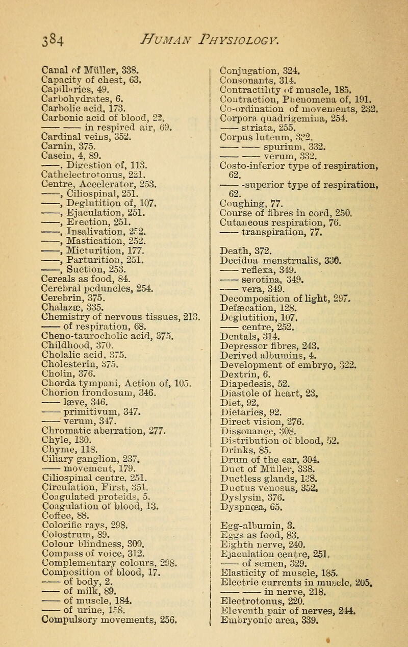 Canal of ITuller, 338. Capacity of cliest, 63. CapilLiries, 49. Carbohydrates, 6. Carholjc acid, 173. Cai-bonic acid of blood, 2?. in respired air, 69. Cardinal veins, 352. Carnin, 375. Caseiu, 4, 89. , Ditrestion cf, 113. Catlielectrotonus, 221. Centre, Accelerator, 253. , Ciliospinal, 251. , Deglutition of, 107. , Ejaculation, 251. , Erection, 251. , Insalivation, 2f2, , Mastication, 252. , Micturition, 177. , Parturition, 251. , Suction, 253. Cereals as food, 84. Cerebral peduncles, 254. Cerebrin, 375. ChaJazge, 335. Chemistry of nervous tissues, 213. of respiration, 68. Cheno-tauroeholic acid, 375, Childhood, 370. Cholalic acid, 375. Cliolesterin, 375. Cholin, 376. Chorda tympani, Action of, 105. Chorion frondosum, 346. Igeve, 346. primitivum, 347. verum, 347. Chi'omatic abeiTatiou, 277. Chyle, 130. Chyme, 118. Ciliary ganglion, 237. movement, 179. Ciliospinal centre, 251. Circulation, First, 351. Coagulated proteid.<, 5. Coagulation of blood, 13. Coflee, 88. Colorific rays, 298. Colostrum, 89. Colour blindness, 309. Compass of voice, 312. Complementary colours, 298. Composition of blood, 17. of body, 2. of milk, 89. of muscle, 184. of ta'iue, lc'8. Cominxlsory movements, 256. Conjugation, 324. Consonants, 314. Contractility of muscle, 185, Contraction, Ptieuomena of, 191. Co-ordination of movements, 2o2. Corpora qnadrii^emiiia, 254. striata, 255. Corpus luteum, 3?2. spiu'iiini, 332. verum, 332. Costo-inferior type of respiration, 62. superior type of respiration, 62. Coughing, 77. Course of fibres in cord, 250. Cutaneous respiration, 76. transpiration, 77. Death, 372. Decidua menstrualis, 330. reflesa, 349. seiotina, 349. vera, 349. Decomposition of light, 29. Def 86 cation, 128. Deglutition, 107. centre, 252. Dentals, 314, Depressor iibres, 243. Derived albumins, 4. Development of embryo, 322. Dextrin, 6. Diapedesis, 52. Diastole of heart, 23, Diet, 92. Dietaries, 92. Direct vision, 276. Dissonance, 308. Distribution of blood, 52. Drinks, 85. Drum of the ear, 304. Duct of Miiller, 338. Ductless glands, 128. Ductus venosus, 352, Dyslysiu, 376. Dyspncea, Qo. Egg-albmnin, 3. Eggs as food, 83. Ejghth nerve, 240, Ejaculation centre, 251. of semen, 329. Elasticity of muscle, 185, Electric currents in miujclc, 205. in nerve, 218. Electrotonus, 220. Eleventh pair of nerves, 244. Embryonic ai'ea, 339.