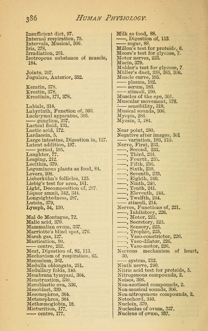 Insufficient diet, 97. Internal respiration, 75. Intervals, Musical, 306. Iris, 278. Irradiation, 291. Isotropous substance of muscle, 184. Joints, 207. Jugulars, Anterior, 352. Keratin, 378. Kreatin, 378. Kreatinin, 171, 378. Labials, 314. Labyrinth, Function of, 303. Lachrymal apparatus, 303. -— ganglion, 237. ±iacteal fluid, 131. Lactic acid, 172. Lardacein, 5. Large intestine. Digestion in, 127. Latent addition, 197. period, 195. Laughter, 77. Leaping, 212. Lecithin, 379. Leguminous plants as food, 84. Levers, 208. Lieberkiihn's follicles, 125. Liebig's test for la-ea, 161. Light, Decomposition of, 297. Liquor amnii, 342, 344. Longsightedness, 287. Lutein, 379. Lymph, 54, 130. Mai de Montague, 72. Malic acid, 379. Mammalian ovum, 337. Marriotte's blind spot, 276. Marsh gas, 127. Mastication, 99. Meat, Digestion of, 82, 113. Mechanism of respiration, 65. Meconium, 362. Medulla oblongata, 251. Medullary folds, 3iO. Membrana tympani, 304. Menstruation, 330. MerobLastic ova, 336. Mesoblast, 339. Mesonephros, 364. Metanephros, 364. Methaemoglobin, 18. Mictirrition, 177. —^ centre, 177. MHk as food, 88. , Digestion of, 113. sugar, 88. Millon's test for proteids-, 6. Moore's test for glycose, 7. Motor nerves, 223. Mucin, 379. Mulder's test for glycose, 7. Miiller's duct, 338, 365, 3Ct). Muscle curve, 195. plasma, 182. serum, 183. stimiih, 190. Muscles of the eye, 301. Muscular movement, 178. sensibility, 319. Musical sounds, 306. Myopia, 286. Myosin, 3, 184. Near point, 280. Negative after images, 301 variation, 193, 2lD. Nerve, Tirst, 233. , Second, 2.33. , Third, 234. , Toiirth, 235. , Fifth, 236. , Sixth, 239. , Seventh, 239. , Eighth, 240. , Ninth, 240. , Tenth, 241. , Eleventh, 244. , Twelfth, 244. stimuli, 214. Nerves, Functions of, 221. , Inhibitory, 226. , Motor, 223. , Secretory, 224. , Sensory, 223. , Trophic, 225. ■ , Vaso-constrictor, 226. ■ , Yaso-dilator, 226. , Vaso-motor, 226. Nervous mechanism of heart, 30. system, 212. Ninth nerve, 240, Nitric acid test for proteids, 5. Nitrogenous compounds, 2. Noises, 306. Non-azotised compounds, 2. Non-miisical sounds, 306. Non-nitrogenous compounds, 2. Notochord, 340. Nuclein, 379. Nucleolus of ovum, 337. Nucleus of ovum, 3137.