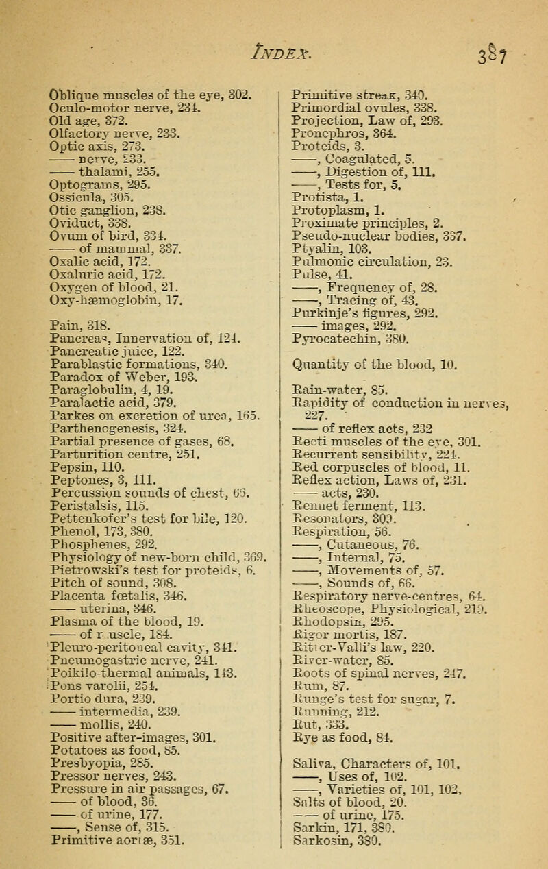 Cblique muscles of the eye, 302. Oculo-motor nerve, 231. Old age, 372. Olfactory nei've, 233. Optic axis, 273. reiTe, 133. thalami, 255. Optogxaios, 295. Ossicula, 305. Otic ganglion, 238. Oviduct, 338. Ovum of bird, 834. of mammal, 337. Oxalic acid, 172. Oxahiric acid, 172. Oxyg-eu of blood, 21. Oxy-hsemoglobin, 17. Pain, 818. Pancrea=, Innervation of, 121. Pancreatic juice, 122. Parablastic formations, 340. Paradox of Weber, 198. Paraglobulin, 4, 19. Paralactic acid, 379. Parkes on excretion of urea, 155. Parthenogenesis, 324. Partial presence of gases, 68. Parturition centre, 251. Pepsin, 110. Peptones, 3, 111. Percussion sounds of chest, tJj. Peristalsis, 115. Pettenkofer's test for bile, 120. Phenol, 173, 380. Phosphenes, 292. Physiology of new-boni child, 3G9. Pietrowski's test for proteids, 6. Pitch of sound, 308. Placenta foetnlis, 346. uteriua, 346. Plasma of the blood, 19. of r uscle, 1S4. 'Pleuro-peritoneal cavity, 341. Pueumogastric nerve, 241. 'Poikilo-thermal animals, li3. Pons varolii, 2.54. Portio dura, 239. intermedia, 239. mollis, 240. Positive after-images, 301. Potatoes as food, b5. Presbyopia, 285. Pressor nerves, 243. Pressiu'e in air passages, 67. of blood, 86. of urine, 177. , Sense of, 315. Primitive aortse, 851. Primitive streaB:, 340. Primordial ovules, 338. Projection, Law of, 293. Pronephros, 864. Proteids, 3. , Coagulated, 5. ——, Digestion of, 111. , Tests for, 5. Protista, 1. Protoplasm, 1. Pi-oximate principles, 2. Pseudo-nuclear bodies, 837. Ptyalin, 108. Pulmonic circulation, 23. Pulse, 41. , Frequency of, 28. -——, Tracing of, 43, Purkinje's figures, 292. images, 292. Pyrocatechin, 380. Quantity of the blood, 10. Pain-water, 85. Eapidity of conduction in nerves 227. of reflex acts, 232 Eecti muscles of the eye, 301. EeciuTrent sensibilitv, 224. Eed corpuscles of blood, 11. Eeflex action. Laws of, 231. • acts, 230. Eenuet fennent, 113. Ee.sonators, 809. Eespiration, 56. , Cutaneous, IQ. , Internal, 75. , Movements of, 57. , Sounds of, 66. EesiDiratory nerve-centres, 64. Ebtoacope, Physiological, 21;D. Ehodopsin, 295. Ei2-or mortis, 187. Eit-er-Talii's law, 220. Eiver-water, 85. Eoots of si)inal nerves, 247. Hum, 87. Euuge's tost for sugar, 7. Eimning, 212. Eut, .333. Eye as food, 84. Saliva, Characters of, 101. , Uses of, 1U2. , Varieties of, 101, 102. Salts of blood, 20. of urine, 175. Sarkin, 171, 880. Sarkosin, 380.