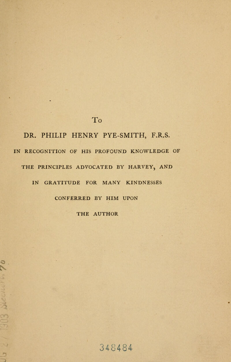 To DR. PHILIP HENRY PYE-SMITH, F.R.S. IN RECOGNITION OF HIS PROFOUND KNOWLEDGE OF THE PRINCIPLES ADVOCATED BY HARVEY, AND IN GRATITUDE FOR MANY KINDNESSES CONFERRED BY HIM UPON THE AUTHOR IS 348484