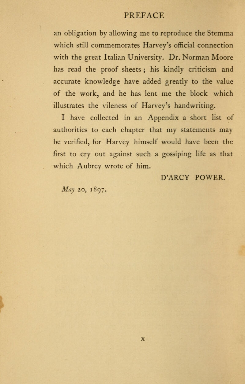 an obligation by allowing me to reproduce the Stemma which still commemorates Harvey's official connection with the great Italian University. Dr. Norman Moore has read the proof sheets ; his kindly criticism and accurate knowledge have added greatly to the value of the work, and he has lent me the block which illustrates the vileness of Harvey's handwriting. I have collected in an Appendix a short list of authorities to each chapter that my statements may be verified, for Harvey himself would have been the first to cry out against such a gossiping life as that which Aubrey wrote of him. D'ARCY POWER. May 20, 1897.