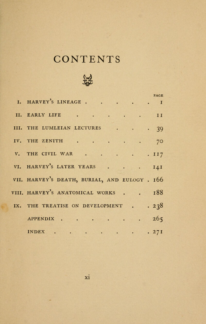 CONTENTS I. harvey's lineage I II. EARLY LIFE . . . . . II III. THE LUMLEIAN LECTURES . . '39 IV. THE ZENITH ..... JO V. THE CIVIL WAR . . . . • 1^7 VI. HARVEy's LATER YEARS . . . 141 VII. HARVEY's DEATH, BURIAL, AND EULOGY . 166 VIII. harvey's anatomical V^^ORKS , . 188 IX. THE TREATISE ON DEVELOPMENT . . 238 APPENDIX ...... 265 INDEX . 271