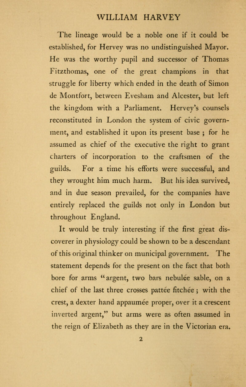 The lineage would be a noble one if it could be established, for Hervey was no undistinguished Mayor. He was the worthy pupil and successor of Thomas Fitzthomas, one of the great champions in that struggle for liberty which ended in the death of Simon de Montfort, between Evesham and Alcester, but left the kingdom with a Parliament. Hervey*s counsels reconstituted in London the system of civic govern- ment, and established it upon its present base ; for he assumed as chief of the executive the right to grant charters of incorporation to the craftsmen of the guilds. For a time his efforts were successful, and they wrought him much harm. But his idea survived, and in due season prevailed, for the companies have entirely replaced the guilds not only in London but throughout England. It would be truly interesting if the first great dis- coverer in physiology could be shown to be a descendant of this original thinker on municipal government. The statement depends for the present on the fact that both bore for arms argent, two bars nebulee sable, on a chief of the last three crosses pattee fitchee ; with the crest, a dexter hand appaumee proper, over it a crescent inverted argent, but arms were as often assumed in the reign of Elizabeth as they are in the Victorian era.