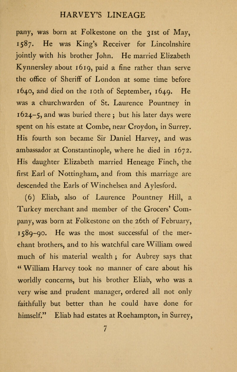 pany, was born at Folkestone on the 31st of May, 1587. He was King's Receiver for Lincolnshire jointly with his brother John. He married Elizabeth Kynnersley about 1619, paid a fine rather than serve the office ot Sheriff of London at some time before 1640, and died on the loth of September, 1649. ^^ was a churchwarden of St. Laurence Pountney in 1624-5, and was buried there ; but his later days were spent on his estate at Combe, near Croydon, in Surrey. His fourth son became Sir Daniel Harvey, and was ambassador at Constantinople, where he died in 1672. His daughter Elizabeth married Heneage Finch, the first Earl of Nottingham, and from this marriage are descended the Earls of Winchelsea and Aylesford. (6) Eliab, also of Laurence Pountney Hill, a Turkey merchant and member of the Grocers' Com- pany, was born at Folkestone on the 26th of February, 1589-90. He was the most successful of the mer- chant brothers, and to his watchful care WiUiam owed much of his material wealth ; for Aubrey says that  William Harvey took no manner of care about his worldly concerns, but his brother Eliab, who was a very wise and prudent manager, ordered all not only faithfully but better than he could have done for himself. Eliab had estates at Roehampton, in Surrey,