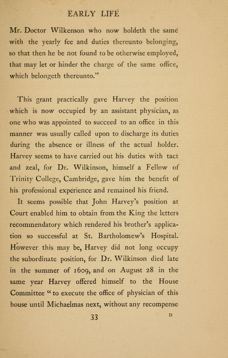 Mr. Doctor Wilkenson who now holdeth the same with the yearly fee and duties thereunto belonging, so that then he be not found to be otherwise employed, that may let or hinder the charge of the same office, which belongeth thereunto. This grant practically gave Harvey the position which is now occupied by an assistant physician, as one who was appointed to succeed to an office in this manner was usually called upon to discharge its duties during the absence or illness of the actual holder. Harvey seems to have carried out his duties with tact and zeal, for Dr. Wilkinson, himself a Fellow of Trinity College, Cambridge, gave him the benefit of his professional experience and remained his friend. It seems possible that John Harvey's position at Court enabled him to obtain from the King the letters recommendatory which rendered his brother's applica- tion so successful at St. Bartholomew's Hospital. However this may be, Harvey did not long occupy the subordinate position, for Dr. Wilkinson died late in the summer of 1609, and on August 28 in the same year Harvey offered himself to the House Committee  to execute the office of physician of this house until Michaelmas next, without any recompense