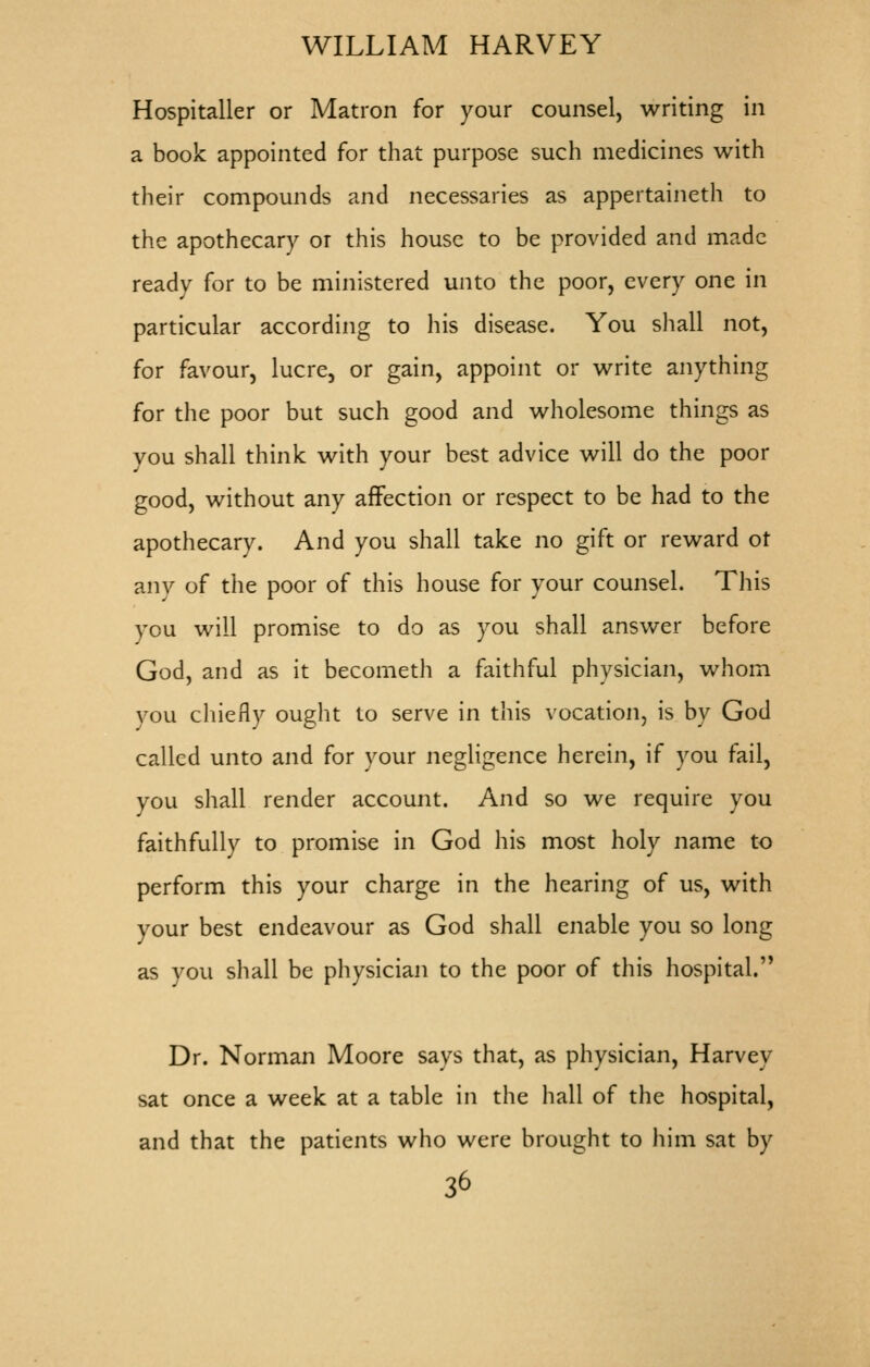 Hospitaller or Matron for your counsel, writing in a book appointed for that purpose such medicines with their compounds and necessaries as appertaineth to the apothecary or this house to be provided and made ready for to be ministered unto the poor, every one in particular according to his disease. You shall not, for favour, lucre, or gain, appoint or write anything for the poor but such good and wholesome things as vou shall think with your best advice will do the poor good, without any affection or respect to be had to the apothecary. And you shall take no gift or reward ot anv of the poor of this house for your counsel. This you will promise to do as you shall answer before God, and as it becometh a faithful physician, whom vou chiefly ought to serve in this vocation, is by God called unto and for your negligence herein, if you fail, you shall render account. And so we require you faithfully to promise in God liis most holy name to perform this your charge in the hearing of us, with your best endeavour as God shall enable you so long as you shall be physician to the poor of this hospital. Dr. Norman Moore says that, as physician, Harvey sat once a week at a table in the hall of the hospital, and that the patients who were brought to him sat by