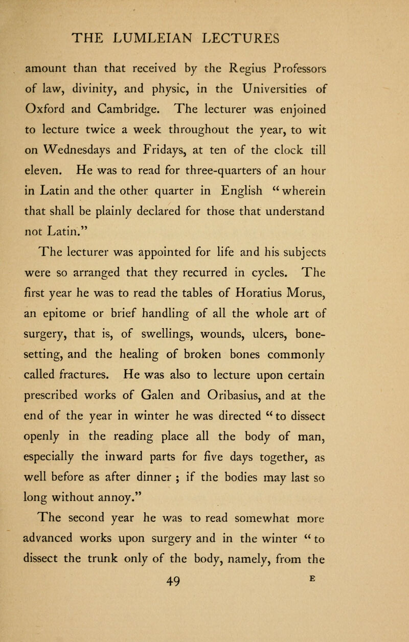 amount than that received by the Regius Professors of law, divinity, and physic, in the Universities of Oxford and Cambridge. The lecturer w^as enjoined to lecture twice a week throughout the year, to wit on Wednesdays and Fridays, at ten of the clock till eleven. He was to read for three-quarters of an hour in Latin and the other quarter in English  wherein that shall be plainly declared for those that understand not Latin. The lecturer was appointed for life and his subjects were so arranged that they recurred in cycles. The first year he was to read the tables of Horatius Morus, an epitome or brief handling of all the whole art of surgery, that is, of swellings, wounds, ulcers, bone- setting, and the healing of broken bones commonly called fractures. He was also to lecture upon certain prescribed works of Galen and Oribasius, and at the end of the year in winter he was directed  to dissect openly in the reading place all the body of man, especially the inward parts for five days together, as well before as after dinner ; if the bodies may last so long without annoy. The second year he was to read somewhat more advanced works upon surgery and in the winter  to dissect the trunk only of the body, namely, from the