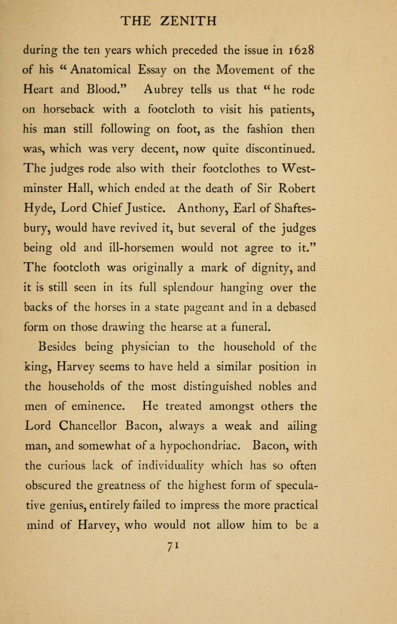 during the ten years which preceded the issue in 1628 of his  Anatomical Essay on the Movement of the Heart and Blood. Aubrey tells us that  he rode on horseback with a footcloth to visit his patients, his man still following on foot, as the fashion then was, which was very decent, now quite discontinued. The judges rode also with their footclothes to West- minster Hall, which ended at the death of Sir Robert Hyde, Lord Chief Justice. Anthony, Earl of Shaftes- bury, would have revived it, but several of the judges being old and ill-horsemen would not agree to it. The footcloth was originally a mark of dignity, and it is still seen in its full splendour hanging over the backs of the horses in a state pageant and in a debased form on those drawing the hearse at a funeral. Besides being physician to the household of the king, Harvey seems to have held a similar position in the households of the most distinguished nobles and men of eminence. He treated amongst others the Lord Chancellor Bacon, always a weak and ailing man, and somewhat of a hypochondriac. Bacon, with the curious lack of individuality which has so often obscured the greatness of the highest form of specula- tive genius, entirely failed to impress the more practical mind of Harvey, who would not allow him to be a