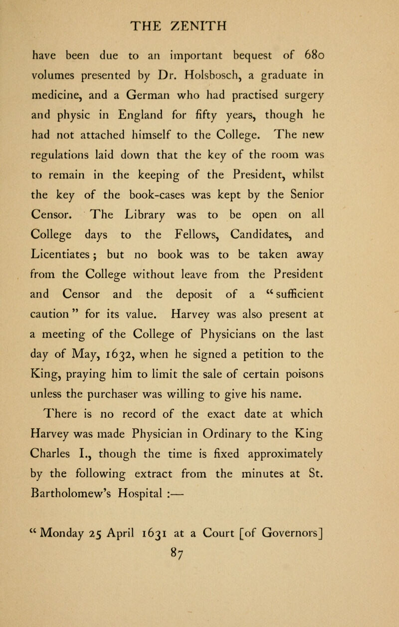 have been due to an important bequest of 680 volumes presented by Dr. Holsbosch, a graduate in medicine, and a German who had practised surgery and physic in England for fifty years, though he had not attached himself to the College. The new regulations laid down that the key of the room was to remain in the keeping of the President, whilst the key of the book-cases was kept by the Senior Censor. The Library was to be open on all College days to the Fellows, Candidates, and Licentiates; but no book was to be taken away from the College without leave from the President and Censor and the deposit of a sufficient caution  for its value. Harvey was also present at a meeting of the College of Physicians on the last day of May, 1632, when he signed a petition to the King, praying him to limit the sale of certain poisons unless the purchaser was willing to give his name. There is no record of the exact date at which Harvey was made Physician in Ordinary to the King Charles L, though the time is fixed approximately by the following extract from the minutes at St. Bartholomew's Hospital :— Monday 25 April 1631 at a Court [of Governors]