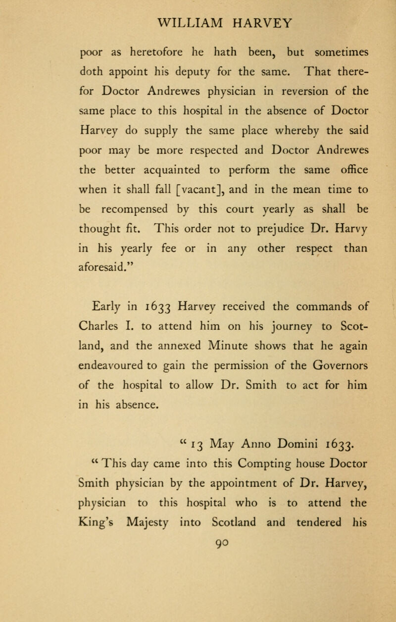 poor as heretofore he hath been, but sometimes doth appoint his deputy for the same. That there- for Doctor Andrewes physician in reversion of the same place to this hospital in the absence of Doctor Harvey do supply the same place whereby the said poor may be more respected and Doctor Andrewes the better acquainted to perform the same office when it shall fall [vacant], and in the mean time to be recompensed by this court yearly as shall be thought fit. This order not to prejudice Dr. Harvy in his yearly fee or in any other respect than aforesaid. Early in 1633 Harvey received the commands of Charles I. to attend him on his journey to Scot- land, and the annexed Minute shows that he again endeavoured to gain the permission of the Governors of the hospital to allow Dr. Smith to act for him in his absence. 13 May Anno Domini 1633.  This day came into this Compting house Doctor Smith physician by the appointment of Dr. Harvey, physician to this hospital who is to attend the King's Majesty into Scotland and tendered his