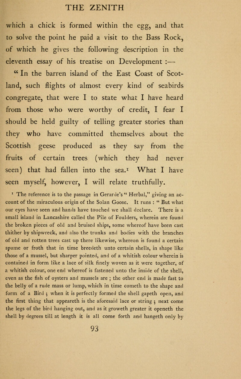 which a chick is formed within the egg, and that to solve the point he paid a visit to the Bass Rock, of which he gives the following description in the eleventh essay of his treatise on Development :—  In the barren island of the East Coast of Scot- land, such flights ot almost every kind of seabirds congregate, that were I to state what I have heard from those who were worthy of credit, I fear I should be held guilty of telling greater stories than they who have committed themselves about the Scottish geese produced as they say from the fruits of certain trees (which they had never seen) that had fallen into the sea.^ What I have seen myself, however, I will relate truthfully. ^ The reference is to the passage in Gerarde's  Herbal, giving an ac- count of the miraculous origin of the Solan Goose. It runs :  But what our eyes have seen and hands have touched we shall declare. There is a small island in Lancashire called the Pile of Foulders, wherein are found the broken pieces of old and bruised ships, some whereof have been cast thither by shipwreck, and also the trunks and bodies with the branches of old and rotten trees cast up there likewise, whereon is found a certain spume or froth that in time breedeth unto certain shells, in shape like those of a mussel, but sharper pointed, and of a whitish colour wherein is contained in form like a lace of silk finely woven as it were together, of a whitish colour, one end whereof is fastened unto the inside of the shell, even as the fish of oysters and mussels are ; the other end is made fast to the belly of a rude mass or lump, which in time cometh to the shape and form of a Bird 5 when it is perfectly formed the shell gapeth open, and the first thing that appeareth is the aforesaid lace or string 5 next come the legs of the bird hanging out, and as it groweth greater it openeth the shell by degrees till at length it is all come forth and hangeth only by