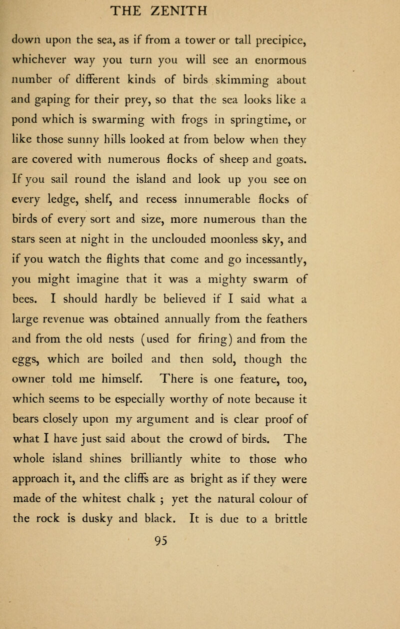 down upon the sea, as if from a tower or tall precipice, whichever way you turn you will sec an enormous number of different kinds of birds skimming about and gaping for their prey, so that the sea looks like a pond which is swarming with frogs in springtime, or like those sunny hills looked at from below when they are covered with numerous flocks of sheep and goats. If you sail round the island and look up you see on every ledge, shelf, and recess innumerable flocks of birds of every sort and size, more numerous than the stars seen at night in the unclouded moonless sky, and if you watch the flights that come and go incessantly, you might imagine that it was a mighty swarm of bees. I should hardly be believed if I said what a large revenue was obtained annually from the feathers and from the old nests (used for firing) and from the eggs, which are boiled and then sold, though the owner told me himself. There is one feature, too, which seems to be especially worthy of note because it bears closely upon my argument and is clear proof of what I have just said about the crowd of birds. The whole island shines brilliantly white to those who approach it, and the cliffs are as bright as if they were made of the whitest chalk ; yet the natural colour of the rock is dusky and black. It is due to a brittle