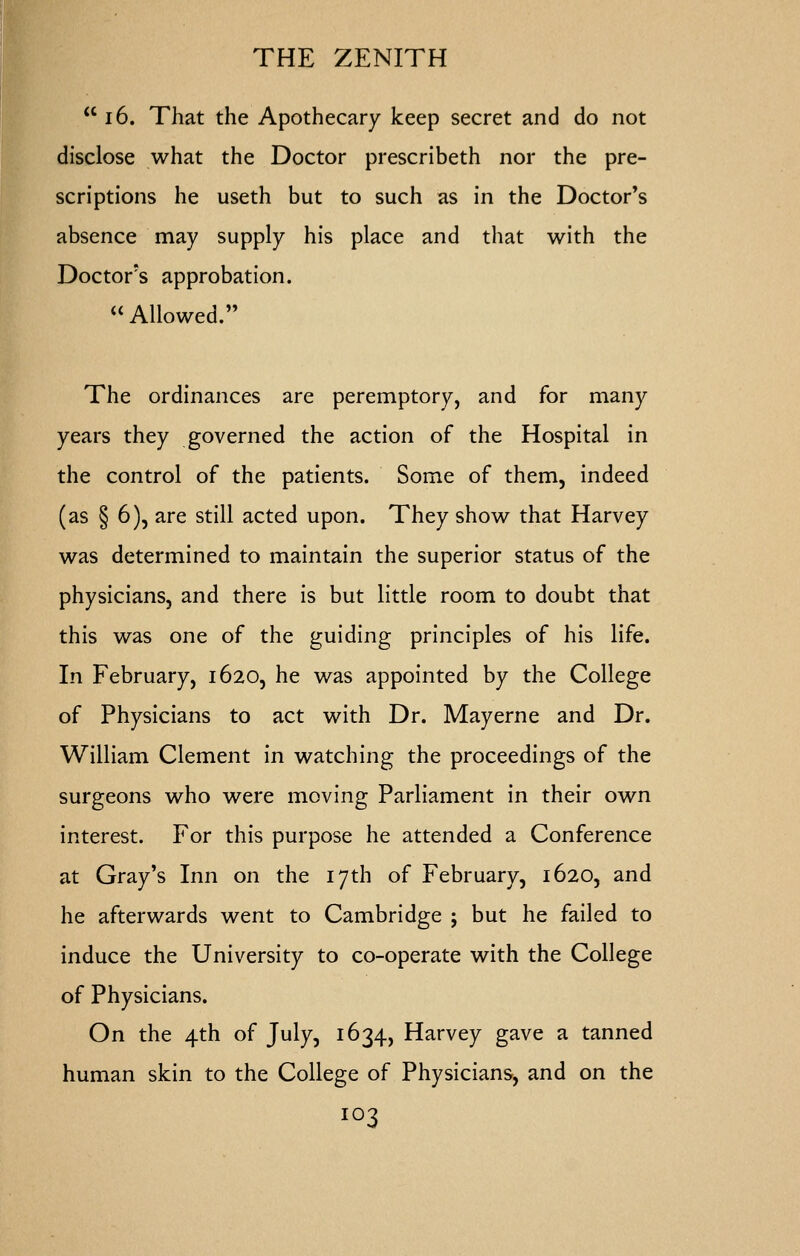  16. That the Apothecary keep secret and do not disclose what the Doctor prescribeth nor the pre- scriptions he useth but to such as in the Doctor's absence may supply his place and that with the Doctor's approbation. Allowed. The ordinances are peremptory, and for many years they governed the action of the Hospital in the control of the patients. Some of them, indeed (as § 6), are still acted upon. They show that Harvey was determined to maintain the superior status of the physicians, and there is but little room to doubt that this was one of the guiding principles of his life. In February, 1620, he was appointed by the College of Physicians to act with Dr. Mayerne and Dr. William Clement in watching the proceedings of the surgeons who were moving Parliament in their own interest. For this purpose he attended a Conference at Gray's Inn on the 17th of February, 1620, and he afterwards went to Cambridge j but he failed to induce the University to co-operate with the College of Physicians. On the 4th of July, 1634, Harvey gave a tanned human skin to the College of Physicians, and on the