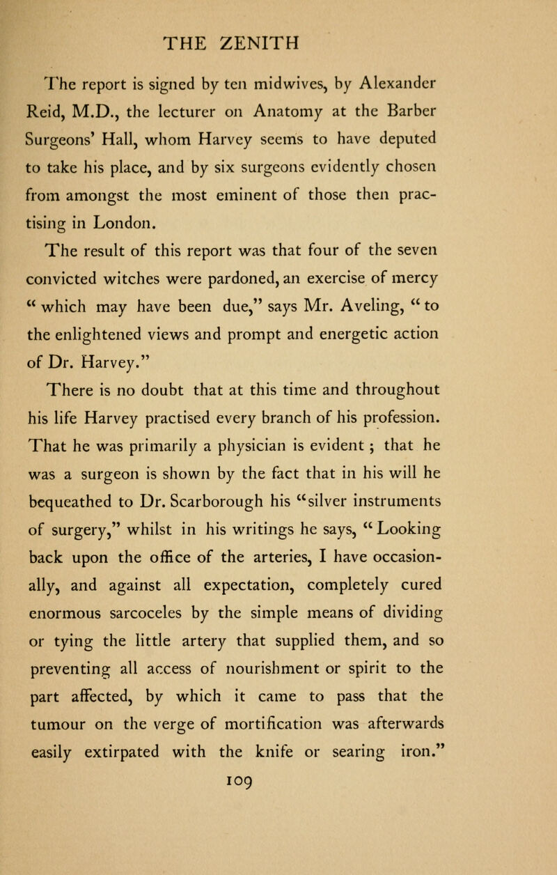 The report is signed by ten midwives, by Alexander Reid, M.D., the lecturer on Anatomy at the Barber Surgeons' Hall, whom Harvey seems to have deputed to take his place, and by six surgeons evidently chosen from amongst the most eminent of those then prac- tising in London. The result of this report was that four of the seven convicted witches were pardoned, an exercise of mercy  which may have been due, says Mr. Aveling,  to the enlightened views and prompt and energetic action of Dr. Harvey. There is no doubt that at this time and throughout his life Harvey practised every branch of his profession. That he was primarily a physician is evident; that he was a surgeon is shown by the fact that in his will he bequeathed to Dr. Scarborough his silver instruments of surgery, whilst in his writings he says,  Looking back upon the office of the arteries, I have occasion- ally, and against all expectation, completely cured enormous sarcoceles by the simple means of dividing or tying the little artery that supplied them, and so preventing all access of nourishment or spirit to the part affected, by which it came to pass that the tumour on the verge of mortification was afterwards easily extirpated with the knife or searing iron.