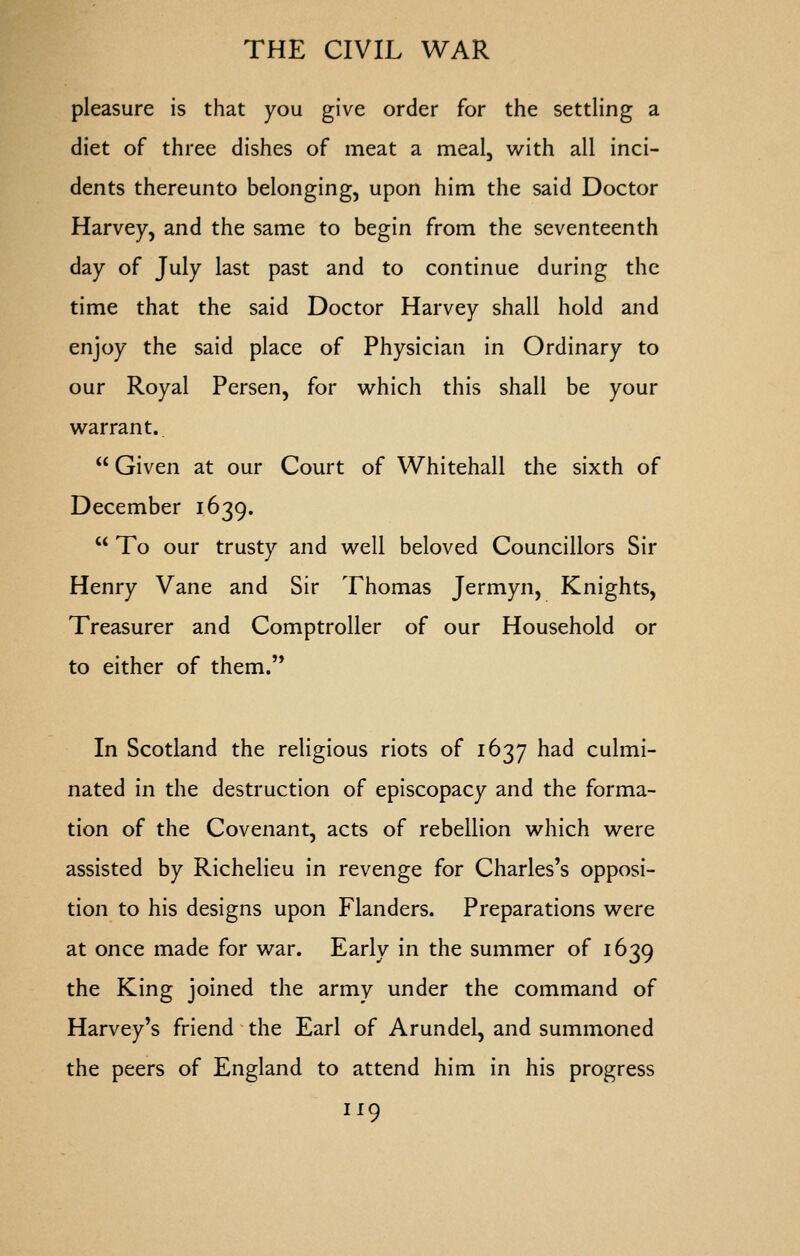 pleasure is that you give order for the settling a diet of three dishes of meat a meal, with all inci- dents thereunto belonging, upon him the said Doctor Harvey, and the same to begin from the seventeenth day of July last past and to continue during the time that the said Doctor Harvey shall hold and enjoy the said place of Physician in Ordinary to our Royal Persen, for which this shall be your warrant..  Given at our Court of Whitehall the sixth of December 1639.  To our trusty and well beloved Councillors Sir Henry Vane and Sir Thomas Jermyn, Knights, Treasurer and Comptroller of our Household or to either of them.'* In Scotland the religious riots of 1637 had culmi- nated in the destruction of episcopacy and the forma- tion of the Covenant, acts of rebellion which were assisted by Richelieu in revenge for Charles's opposi- tion to his designs upon Flanders. Preparations were at once made for war. Early in the summer of 1639 the King joined the army under the command of Harvey's friend the Earl of Arundel, and summoned the peers of England to attend him in his progress