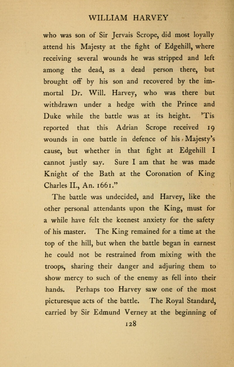 who was son of Sir Jervais Scrope, did most loyally attend his Majesty at the fight of Edgehill, where receiving several wounds he was stripped and left among the dead, as a dead person there, but brought off by his son and recovered by the im- mortal Dr. Will. Harvey, who was there but withdrawn under a hedge with the Prince and Duke while the battle was at its height. 'Tis reported that this Adrian Scrope received 19 wounds in one battle in defence of his • Majesty's cause, but whether in that fight at Edgehill I cannot justly say. Sure I am that he was made Knight of the Bath at the Coronation of King Charles II., An. 1661. The battle was undecided, and Harvey, like the other personal attendants upon the King, must for a while have felt the keenest anxiety for the safety of his master. The King remained for a time at the top of the hill, but when the battle began in earnest he could not be restrained from mixing with the troops, sharing their danger and adjuring them to show mercy to such of the enemy as fell into their hands. Perhaps too Harvey saw one of the most picturesque acts of the battle. The Royal Standard, carried by Sir Edmund Verney at the beginning of