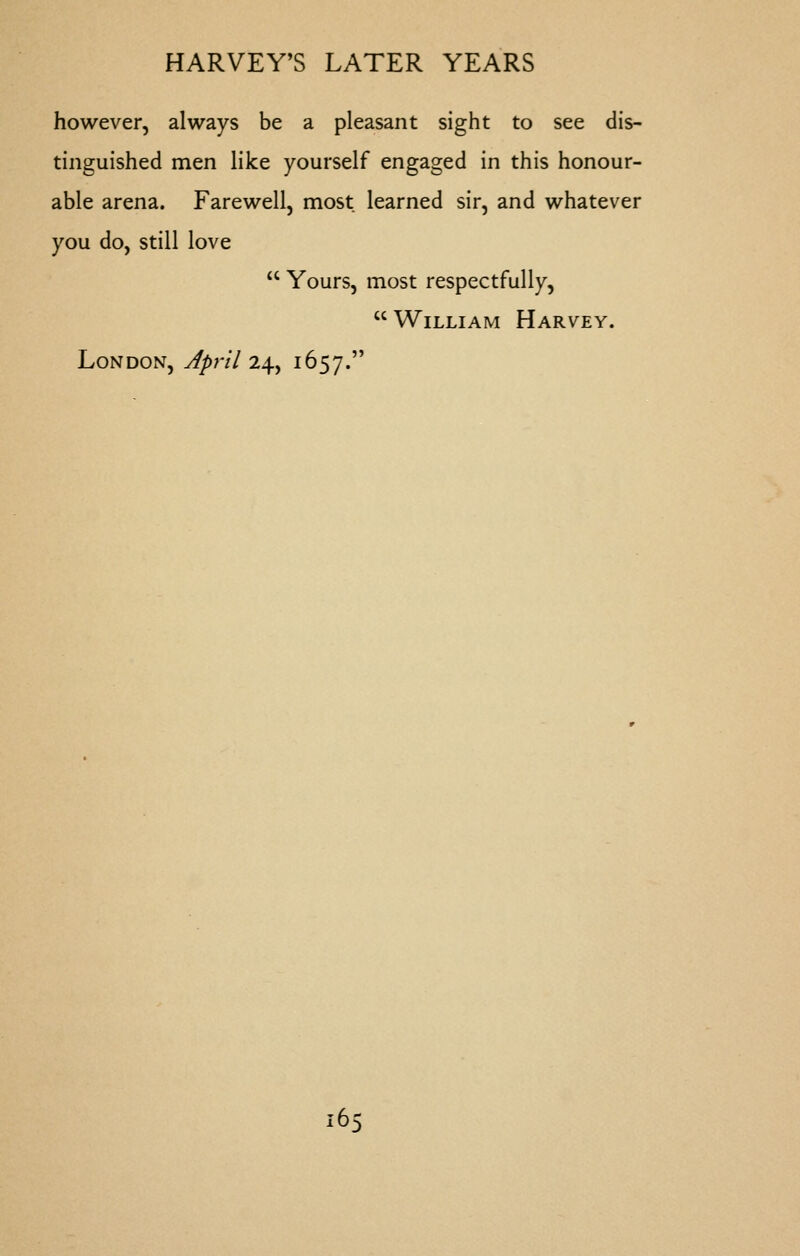 however, always be a pleasant sight to see dis- tinguished men like yourself engaged in this honour- able arena. Farewell, most learned sir, and whatever you do, still love  Yours, most respectfully,  William Harvey. London, April 2^^ 1657. 16^