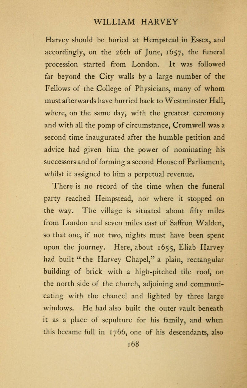 Harvey should be buried at Hempstead in Essex, and accordingly, on the 26th of June, 1657, the funeral procession started from London. It was followed far beyond the City walls by a large number of the Fellows of the College of Physicians, many of whom must afterwards have hurried back to Westminster Hall, where, on the same day, with the greatest ceremony and with all the pomp of circumstance, Cromwell was a second time inaugurated after the humble petition and advice had given him the power of nominating his successors and of forming a second House of Parliament, whilst it assigned to him a perpetual revenue. There is no record of the time when the funeral party reached Hempstead, nor where it stopped on the way. The village is situated about fifty miles from London and seven miles east of Saffron Walden, so that one, if not two, nights must have been spent upon the journey. Here, about 1655, Eliab Harvey had built  the Harvey Chapel, a plain, rectangular building of brick with a high-pitched tile roof, on the north side of the church, adjoining and communi- cating with the chancel and lighted by three large windows. He had also built the outer vault beneath it as a place of sepulture for his family, and when this became full in 1766, one of his descendants, also