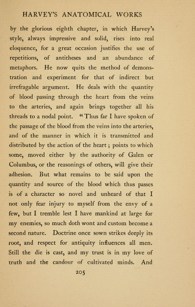 by the glorious eighth chapter, in which Harvey's style, always impressive and solid, rises into real eloquence, for a great occasion justifies the use of repetitions, of antitheses and an abundance of metaphors. He now quits the method of demons- tration and experiment for that of indirect but irrefragable argument. He deals with the quantity of blood passing through the heart from the veins to the arteries, and again brings together all his threads to a nodal point.  Thus far I have spoken of the passage of the blood from the veins into the arteries, and of the manner in which it is transmitted and distributed by the action of the heart; points to which some, moved either by the authority of Galen or Columbus, or the reasonings of others, will give their adhesion. But what remains to be said upon the quantity and source of the blood which thus passes is of a character so novel and unheard of that I not only fear injury to myself from the envy of a few, but I tremble lest I have mankind at large for my enemies, so much doth wont and custom become a second nature. Doctrine once sown strikes deeply its root, and respect for antiquity influences all men. Still the die is cast, and my trust is in my love of truth and the candour of cultivated minds. And