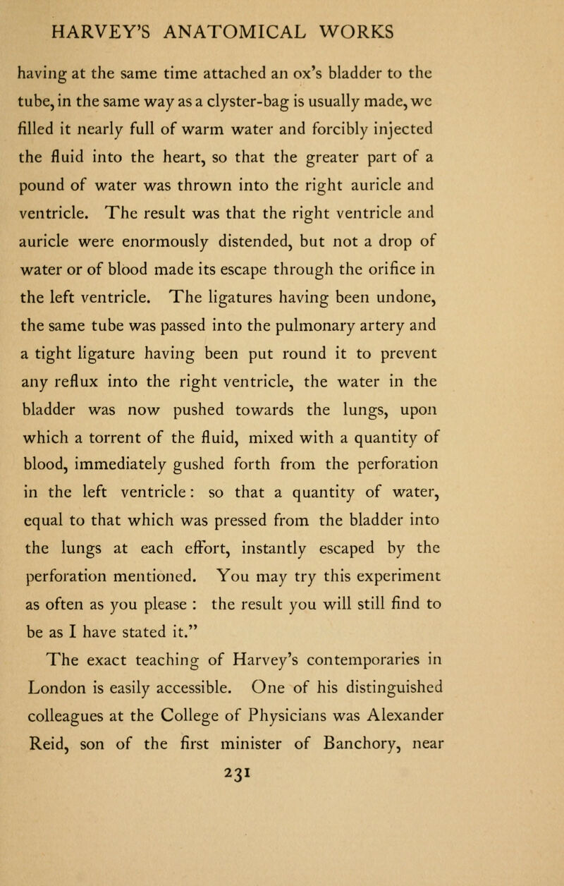 having at the same time attached an ox's bladder to the tube, in the same way as a clyster-bag is usually made, wc filled it nearly full of warm water and forcibly injected the fluid into the heart, so that the greater part of a pound of water was thrown into the right auricle and ventricle. The result was that the right ventricle and auricle were enormously distended, but not a drop of water or of blood made its escape through the orifice in the left ventricle. The ligatures having been undone, the same tube was passed into the pulmonary artery and a tight ligature having been put round it to prevent any reflux into the right ventricle, the water in the bladder was now pushed towards the lungs, upon which a torrent of the fluid, mixed with a quantity of blood, immediately gushed forth from the perforation in the left ventricle: so that a quantity of water, equal to that which was pressed from the bladder into the lungs at each effx)rt, instantly escaped by the perforation mentioned. You may try this experiment as often as you please : the result you will still find to be as I have stated it. The exact teaching of Harvey's contemporaries in London is easily accessible. One of his distinguished colleagues at the College of Physicians was Alexander Reid, son of the first minister of Banchory, near