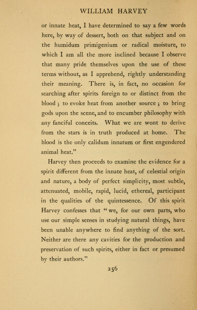 or innate heat, I have determined to say a few words here, by way of dessert, both on that subject and on the humidum primigenium or radical moisture, to which I am all the more inclined because I observe that many pride themselves upon the use of these terms without, as I apprehend, rightly understanding their meaning. There is, in fact, no occasion for searching after spirits foreign to or distinct from the blood ; to evoke heat from another source ; to bring gods upon the scene, and to encumber philosophy with any fanciful conceits. What we are wont to derive from the stars is in truth produced at home. The blood is the only calidum innatum or first engendered animal heat. Harvey then proceeds to examine the evidence for a spirit different from the innate heat, of celestial origin and nature, a body of perfect simplicity, most subtle, attenuated, mobile, rapid, lucid, ethereal, participant in the qualities of the quintessence. Of this spirit Harvey confesses that  we, for our own parts, who use our simple senses in studying natural things, have been unable anywhere to find anything of the sort. Neither are there any cavities for the production and preservation of such spirits, either in fact or presumed by their authors.